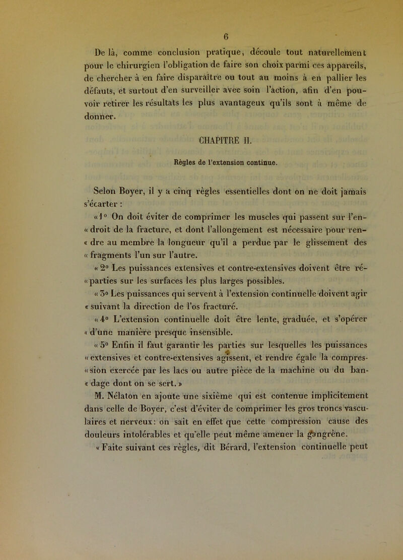 De là, comme conclusion pratique, découle tout naturellement pour le chirurgien l’obligation de faire son choix parini ces appareils, de chercher à en faire disparaître ou tout au moins à en pallier les défauts, et surtout d’en surveiller avec soin l’action, afin d’en pou- voir retirer les résultats les plus avantageux qu’ils sont à même de donner. CHAPITRE II. Règles de l’extension continue. Selon Boyer, il y a cinq règles essentielles dont on ne doit jamais s’écarter : «I“ On doit éviter de comprimer les muscles qui passent sur l’en- « droit de la fracture, et dont l’allongement est nécessaire pour ren- « dre au membre la longueur qu’il a perdue par le glissement des « fragments l’un sur l’autre. « 2® Les puissances extensives et contre-extensives doivent être ré- if parties sur les surfaces les plus larges possibles. « 3® Les puissances qui servent à l’extension continuelle doivent agir « suivant la direction de l’os fracturé. «4° L’extension continuelle doit être lente, graduée, et s’opérer « d’une manière presque insensible. « 5® Enfin il faut garantir les parties sur lesquelles les puissances «extensives et contre-extensives agissent, et rendre égale la'compres- « sion exercée par les lacs ou autre pièce de la machine ou du ban- <r dage dont on se sert. » M. Nélaton en ajoute une sixième qui est contenue implicitement dans celle de Boyer, c’est d’éviter de comprimer les gros troncs vascu- laires et nerveux: on sait en effet que cette compression cause des douleurs intolérables et quelle peut même amener la ^ngrène. « Faite suivant ces règles, dit Bérard, l’extension continuelle peut