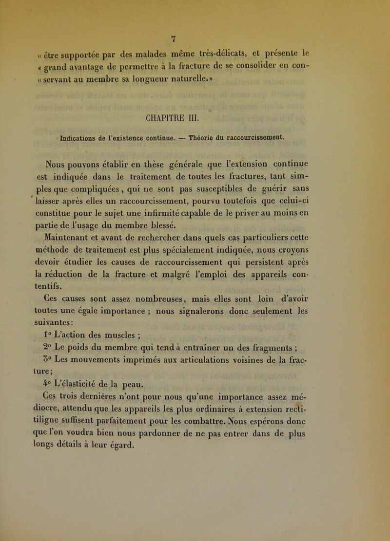 « être supportée par des malades même très-délicats, et présente le € grand avantage de permettre à la fracture de se consolider en con- « servant au membre sa longueur naturelle.» CHAPITRE III. Indications de l’existence continue. — Théorie du raccourcissement. Nous pouvons établir en thèse générale que l’extension continue est indiquée dans le traitement de toutes les fractures, tant sim- ples que compliquées, qui ne sont pas susceptibles de guérir sans laisser après elles un raccourcissement, pourvu toutefois que celui-ci constitue pour le sujet une infirmité capable de le priver au moins en partie de l’usage du membre blessé. Maintenant et avant de rechercher dans quels cas particuliers cette méthode de traitement est plus spécialement indiquée, nous croyons devoir étudier les causes de raccourcissement qui persistent après la réduction de la fracture et malgré l’emploi des appareils con- tentifs. Ces causes sont assez nombreuses, mais elles sont loin d’avoir toutes une égale importance ; nous signalerons donc seulement les suivantes : 1® L’action des muscles ; 2® Le poids du membre qui tend à entraîner un des fragments ; 3® Les mouvements imprimés aux articulations voisines de la frac- ture; 4® L’élasticité de la peau. Ces trois dernières n’ont pour nous qu’une importance assez mé- diocre, attendu que les appareils les plus ordinaires à extension recii- tiligne suffisent parfaitement pour les combattre. Nous espérons donc que 1 on voudra bien nous pardonner de ne pas entrer dans de plus longs détails à leur égard.