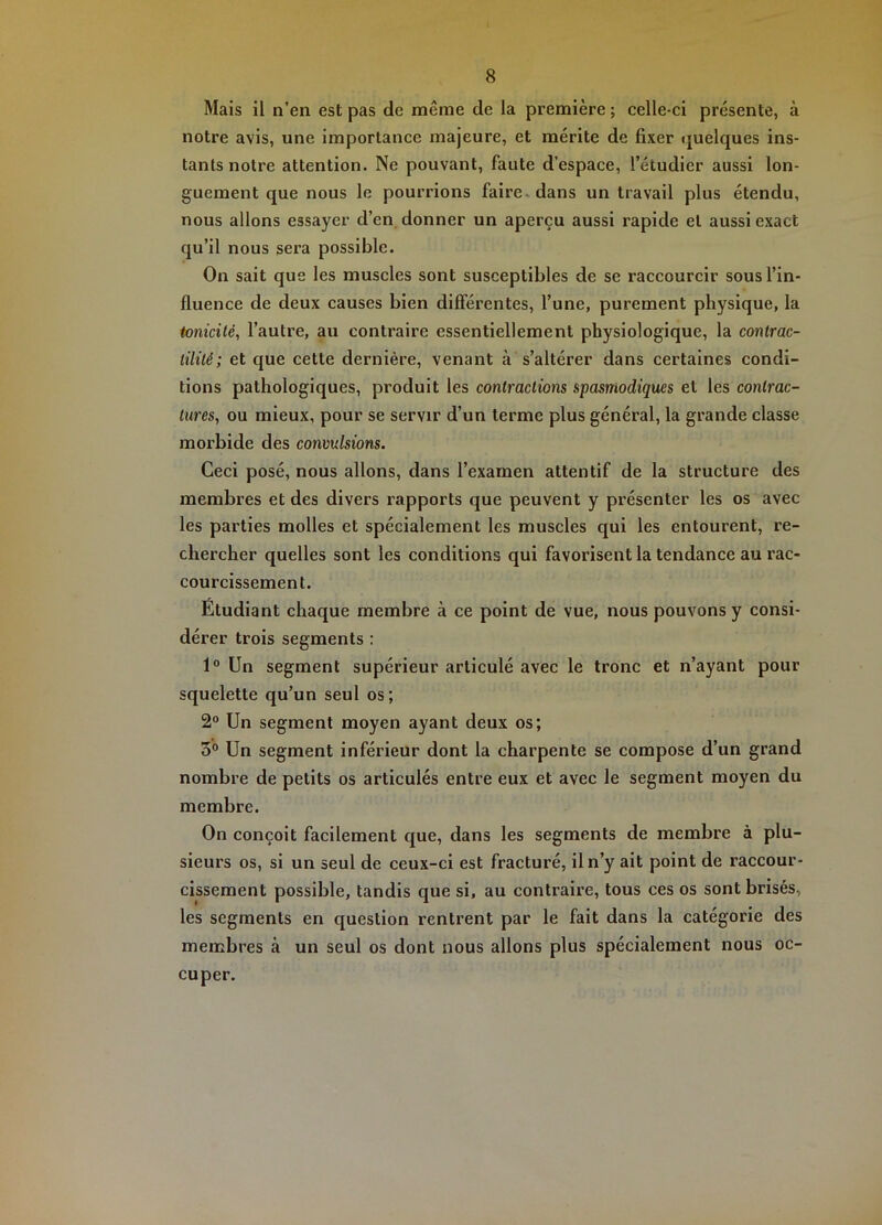 Mais il n’en est pas de même de la première ; celle-ci présente, à notre avis, une importance majeure, et mérite de fixer quelques ins- tants notre attention. Ne pouvant, faute d’espace, l’étudier aussi lon- guement que nous le pourrions faire, dans un travail plus étendu, nous allons essayer d’en donner un aperçu aussi rapide et aussi exact qu’il nous sera possible. On sait que les muscles sont susceptibles de se raccourcir sous l’in- fluence de deux causes bien différentes, l’une, purement physique, la tonicité, l’autre, au contraire essentiellement physiologique, la contrac- tilité; et que cette dernière, venant à s’altérer dans certaines condi- tions pathologiques, produit les contractions spasmodiques et les contrac- tures, ou mieux, pour se servir d’un terme plus général, la grande classe morbide des convulsions. Ceci posé, nous allons, dans l’examen attentif de la structure des membres et des divers rapports que peuvent y présenter les os avec les parties molles et spécialement les muscles qui les entourent, re- chercher quelles sont les conditions qui favorisent la tendance au rac- courcissement. Étudiant chaque membre à ce point de vue, nous pouvons y consi- dérer trois segments : 1° Un segment supérieur articulé avec le tronc et n’ayant pour squelette qu’un seul os ; 2® Un segment moyen ayant deux os; 3° Un segment inférieur dont la charpente se compose d’un grand nombre de petits os articulés entre eux et avec le segment moyen du membre. On conçoit facilement que, dans les segments de membre à plu- sieurs os, si un seul de ceux-ci est fracturé, il n’y ait point de raccour- cissement possible, tandis que si, au contraire, tous ces os sont brisés, les segments en question rentrent par le fait dans la catégorie des membres à un seul os dont nous allons plus spécialement nous oc- cuper.