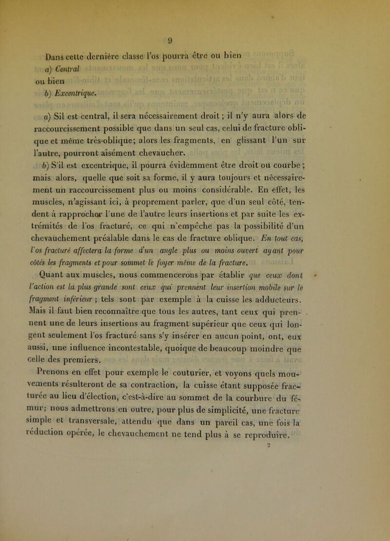 Dans cetlc dernière classe l’os pourra être ou bien o) Central ou bien 6) Excentrique. a) Sil est central, Usera nécessairement droit; il n’y aura alors de raccourcissement possible que dans un seul cas, celui de fracture obli- que et même très-oblique; alors les fragments, en glissant l’un sur l’autre, pourront aisément chevaucher. b) S’il est excentrique, il pourra évidemment être droit ou courbe ; mais alors, quelle que soit sa forme, il y aura toujours et nécessaire- ment un raccourcissement plus ou moins considérable. En effet, les muscles, n’agissant ici, à proprement parler, que d’un seul côté, ten- dent à rapprocher l’une de l’autre leurs insertions et par suite les ex- trémités de l’os fracturé, ce qui n’empêche pas la possibilité d’un chevauchement préalable dans le cas de fracture oblique. En tout cas, l'os fracturé affectera la forme d'un angle plus ou moins ouvert ayant pour côtés les fragments et pour sommet le foyer même de la fracture. Quant aux muscles, nous commencerons par établir que ceux dont Vaction est la plus grande sont ceux qui prennent leur insertion mobile sur le fragment inférieur ; tels sont par exemple à la cuisse les adducteurs. Mais il faut bien reconnaître que tous les autres, tant ceux qui pren- nent une de leurs insertions au fragment supérieur que ceux qui lon- gent seulement l’os fracturé sans s’y insérer en aucun point, ont, eux aussi, une influence incontestable, quoique de beaucoup moindre que celle des premiers. Prenons en effet pour exemple le couturier, et voyons quels mou- vements résulteront de sa contraction, la cuisse étant supposée frac- turée au lieu d’élection, c’est-à-dire au sommet de la courbure du fé- mur; nous admettrons en outre, pour plus de simplicité, une fracture simple et transversale, attendu que dans un pareil cas, une fois la réduction operee, le chevauchement ne tend plus à se reproduire.