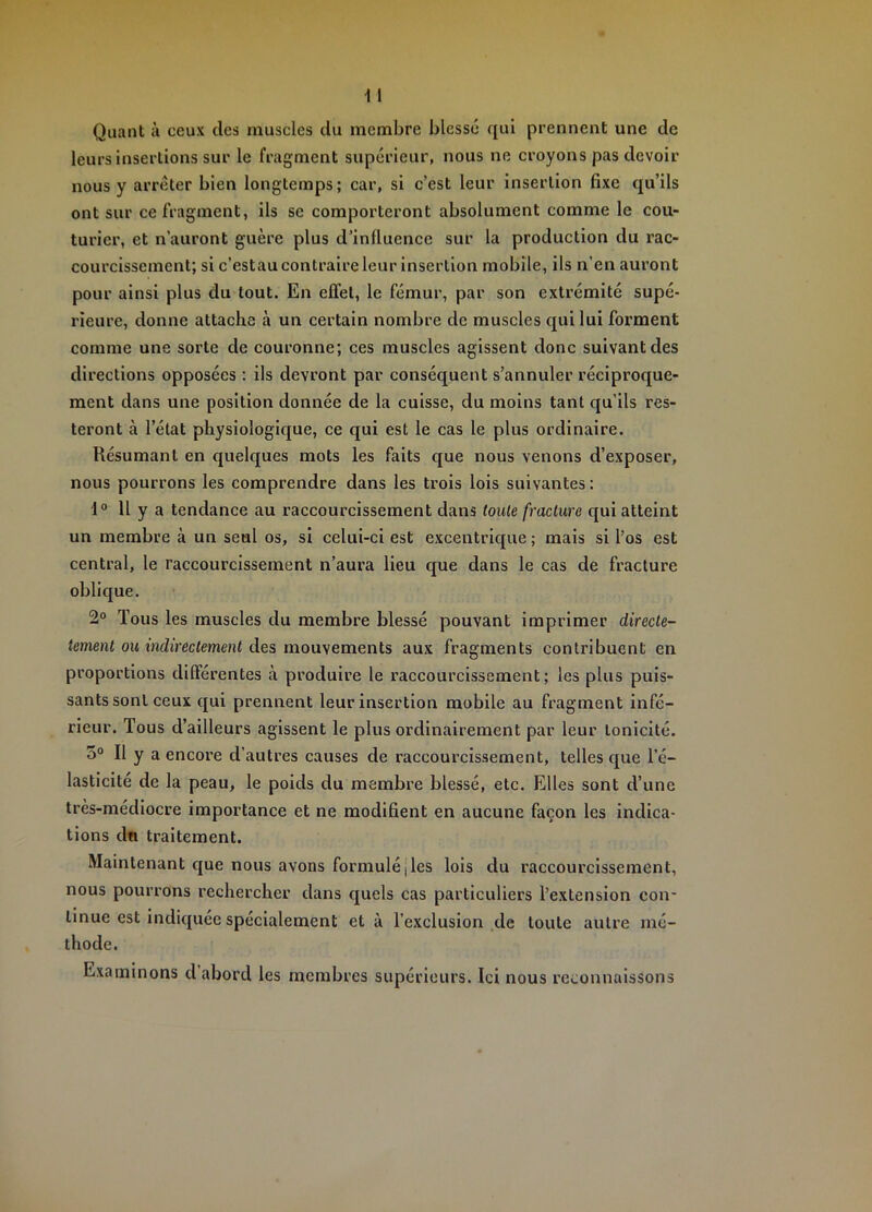 Quant à ceux des muscles du membre blesse qui prennent une de leurs insertions sur le fragment supérieur, nous ne croyons pas devoir nous y arrêter bien longtemps; car, si c’est leur insertion fixe qu’ils ont sur ce fragment, ils se comporteront absolument comme le cou- turier, et n’auront guère plus d’influence sur la production du rac- courcissement; si c’estau contraire leur insertion mobile, ils n’en auront pour ainsi plus du tout. En effet, le fémur, par son extrémité supé- rieure, donne attache à un certain nombre de muscles qui lui forment comme une sorte de couronne; ces muscles agissent donc suivant des directions opposées ; ils devront par conséquent s’annuler réciproque- ment dans une position donnée de la cuisse, du moins tant qu’ils res- teront à l’état physiologique, ce qui est le cas le plus ordinaire. Résumant en quelques mots les faits que nous venons d’exposer, nous pourrons les comprendre dans les trois lois suivantes : 1® 11 y a tendance au raccourcissement dans toute fracture qui atteint un membre à un seul os, si celui-ci est excentrique ; mais si l’os est central, le raccourcissement n’aura lieu que dans le cas de fracture oblique. 2® Tous les muscles du membre blessé pouvant imprimer directe- tement ou indirectement des mouvements aux fragments contribuent en proportions différentes tà produire le raccourcissement; les plus puis- sants sont ceux qui prennent leur insertion mobile au fragment infé- rieur. Tous d’ailleurs agissent le plus ordinairement par leur tonicité. 3® Il y a encore d’autres causes de raccourcissement, telles que l’é- lasticité de la peau, le poids du membre blessé, etc. Elles sont d’une très-médiocre importance et ne modifient en aucune façon les indica- tions dn traitement. Maintenant que nous avons formulé jTes lois du raccourcissement, nous pourrons rechercher dans quels cas particuliers l’extension con- tinue est indiquée spécialement et à l’exclusion de toute autre mé- thode. Examinons d abord les membres supérieurs. Ici nous reconnaissons
