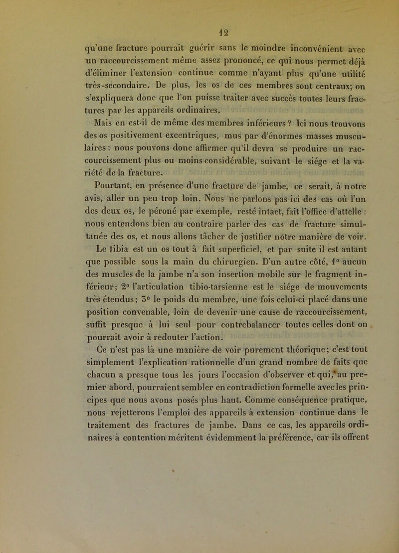 qu’une fracture pourrait guérir sans le moindre inconvénient avec un raccourcissement même assez prononcé, ce qui nous permet déjà d’éliminer l’extension continue comme n’ayant plus qu’une utilité très-secondaire. De plus, les os de ces membres sont centraux; on s’expliquera donc que l’on puisse traitef avec succès toutes leurs frac- tures par les appareils ordinaires. Mais en est-il de même des membres inférieurs ? Ici nous trouvons des os positivement excentriques, mus par d’énormes masses muscu- laires : nous pouvons donc affirmer qu’il devra se produire un rac- courcissement plus ou moins considérable, suivant le siège et la va- riété de la fracture. Pourtant, en présence d’une fracture de jambe, ce serait, à notre avis, aller un peu trop loin. Nous ne parlons pas ici des cas où l’un des deux os, le péroné par exemple, resté intact, fait l’office d’attelle : nous entendons bien au contraire parler des cas de fracture simul- tanée des os, et nous allons lâcher de justifier notre manière de voir. Le tibia est un os tout à fait superficiel, et par suite il est autant que possible sous la main du chirurgien. D’un autre côté, aucun des muscles de la jambe n’a son insertion mobile sur le fragment in- férieur; 2° l’articulation tibio-tarsienne est le siège de mouvements très étendus; 5° le poids du membre, une fois celui-ci placé dans une position convenable, loin de devenir une cause de raccourcissement, suffit presque à lui seul pour contrebalancer toutes celles dont on pourrait avoir à redouter l’action. Ce n’est pas là une manière de voir purement théorique; c’est tout simplement l’explication rationnelle d’un grand nombre de faits que chacun a presque tous les jours l’occasion d’observer etqui,’*au pre- mier abord, pourraient sembler en contradiction formelle avec les prin- cipes que nous avons posés plus haut. Comme conséquence pratique, nous rejetterons l’emploi des appareils à extension continue dans le traitement des fractures de jambe. Dans ce cas, les appareils ordi- naires à contention méritent évidemment la préférence, car ils offrent
