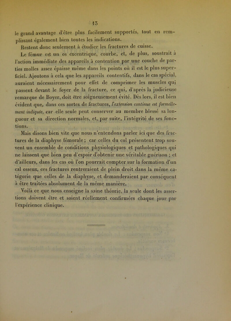 le grand avantage d’être plus facilement supportés, tout en rem- plissant également bien toutes les indications. Restent donc seulement à étudier les fractures de cuisse. Le fémur est un os excentrique, courbe, et, de plus, soustrait à faction immédiate des appareils à contention par une couche de par- ties molles assez épaisse même dans les points où il est le plus super- ficiel. Ajoutons à cela que les appareils contentifs, dans le cas spécial, auraient nécessairement pour effet de comprimer les muscles qui passent devant le foyer de la fracture, ce qui, d’après la judicieuse remarque de Boyer, doit être soigneusement évité. Dès lors, il est bien évident que, dans ces sortes de fractures, l'exlen&ion continue est formelle- ment indiquée, car elle seule peut conserver au membre blessé sa lon- gueur et sa direction normales, et, par suite, l’intégrité de ses fonc- tions. Mais disons bien vite que nous n’entendons parler ici que des frac- tures de la diaphyse fémorale ; car celles du col présentent trop sou- vent un ensemble de conditions physiologiques et pathologiques qui ne laissent que bien peu d’espoir d’obtenir une véritable guérison ; et d’ailleurs, dans les cas où l’on pourrait compter sur la formation d’un cal osseux, ces fractures rentreraient de plein droit dans la même ca- tégorie que celles de la diaphyse, et demanderaient par conséquent à être traitées absolument de la même manière. Voilà ce que nous enseigne la saine théorie, la seule dont les asser- tions doivent être et soient réellement confirmées chaque jour par l’expérience clinique.