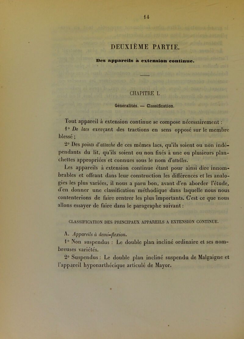 U DEOXIÈME PARTIE. Des aii|iareils à extension continue. CHAPITRE I. Généralités. — Classification. Tout appareil à extension continue se compose nécessairement : 1° De lacs exerçant des tractions en sens opposé sur le membre blessé ; 2° Des points d'attache de ces mêmes lacs, qu’ils soient ou non indé- pendants du lit, qu’ils soient ou non fixés à une ou plusieurs plan- chettes appropriées et connues sous le nom d'attelles. Les appareils à extension continue étant pour ainsi dire innom- brables et offrant dans leur construction les différences et les analo- gies les plus variées, il nous a paru bon, avant d’en aborder l’étude, d’en donner une classification méthodique dans laquelle nous nous contenterions de faire rentrer les plus importants. C’est ce que nous allons essayer de faire dans le paragraphe suivant : CLASSIFICATION DES PRINCIPAUX APPAREILS A EXTENSION CONTINUE. A. Appareils à demi-flexion. Non suspendus : Le double plan incliné ordinaire et ses nom- breuses variétés. 2° Suspendus : Le double plan incliné suspendu de Malgaigne et l’appareil hyponarthécique articulé de Mayor.