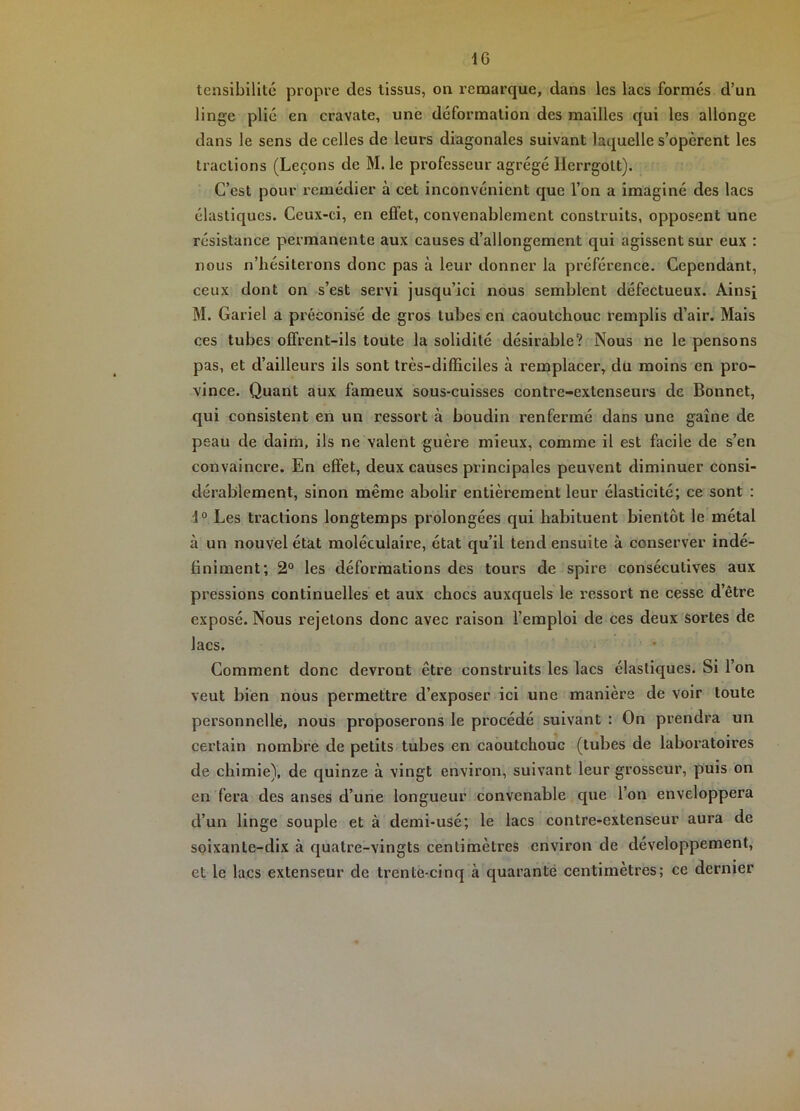 tensibilité propre des tissus, on remarque, dans les lacs formés d’un linge plié en cravate, une déformation des mailles qui les allonge dans le sens de celles de leurs diagonales suivant laquelle s’opèrent les tractions (Leçons de M. le professeur agrégé llerrgott). C’est pour remédier à cet inconvénient que l’on a imaginé des lacs élastiques. Ceux-ci, en effet, convenablement construits, opposent une résistance permanente aux causes d’allongement qui agissent sur eux : nous n’hésiterons donc pas à leur donner la préférence. Cependant, ceux dont on s’est servi jusqu’ici nous semblent défectueux. Ainsi M. Gariel a préconisé de gros tubes en caoutchouc remplis d’air. Mais ces tubes offrent-ils toute la solidité désirable? Nous ne le pensons pas, et d’ailleurs ils sont très-difficiles à remplacer, du moins en pro- vince. Quant aux fameux sous-cuisses contre-extenseurs de Bonnet, qui consistent en un ressort à boudin renfermé dans une gaine de peau de daim, ils ne valent guère mieux, comme il est facile de s’en convaincre. En effet, deux causes principales peuvent diminuer consi- dérablement, sinon même abolir entièrement leur élasticité; ce sont : 1° Les tractions longtemps prolongées qui habituent bientôt le métal à un nouvel état moléculaire, état qu’il tend ensuite à conserver indé- finiment; 2“ les déformations des tours de spire consécutives aux pressions continuelles et aux chocs auxquels le ressort ne cesse d’être exposé. Nous rejetons donc avec raison l’emploi de ces deux sortes de lacs. Comment donc devront être construits les lacs élastiques. Si l’on veut bien nous permettre d’exposer ici une manière de voir toute personnelle, nous proposerons le procédé suivant : On prendra un certain nombre de petits tubes en caoutchouc (tubes de laboratoires de chimie), de quinze à vingt environ, suivant leur grosseur, puis on en fera des anses d’une longueur convenable que l’on enveloppera d’un linge souple et à demi-usé; le lacs contre-extenseur aura de soixante-dix à quatre-vingts centimètres environ de développement, et le lacs extenseur de trente-cinq à quarante centimètres; ce dernier