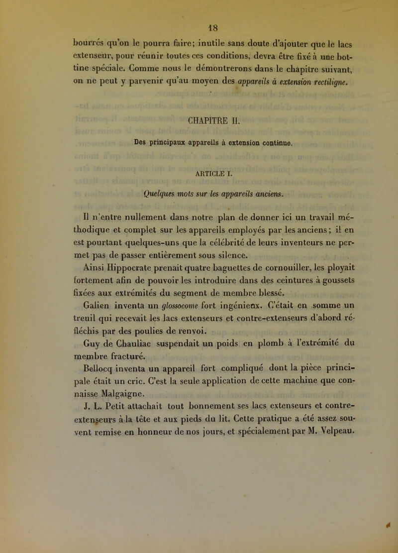 bourrés qu’on le pourra faire; inutile sans doute d’ajouter que le lacs extenseur, pour réunir toutes ces conditions, devra être fixé à une bot- tine spéciale. Gomme nous le démontrerons dans le chapitre suivant, on ne peut y parvenir qu’au moyen des appareils à extension rectiligne. CHAPITRE II. Des principaux appareils à extension continue. ARTICLE I. Quelques mots sur les appareils anciens. Il n’entre nullement dans notre plan de donner ici un travail mé- thodique et complet sur les appareils employés par les anciens ; il en est pourtant quelques-uns que la célébrité de leurs inventeurs ne per- met pas de passer entièrement sous silence. Ainsi Hippocrate prenait quatre baguettes de cornouiller, les ployait fortement afin de pouvoir les introduire dans des ceintures à goussets fixées aux extrémités du segment de membre blessé. Galien inventa un glossocome fort ingénieox. G’élait en somme un treuil qui recevait les lacs extenseurs et contre-extenseurs d’abord ré- fléchis par des poulies de renvoi. Guy de Chauliac suspendait un poids en plomb à l’extrémité du membre fracturé. Bellocq inventa un appareil fort compliqué dont la piece princi- pale était un cric. C’est la seule application de cette machine que con- naisse Malgaigne. J. L. Petit attachait tout bonnement ses lacs extenseurs et contre- extengeurs à la tête et aux pieds du lit. Cette pratique a été assez sou- vent remise en honneur de nos jours, et spécialement par M. Velpeau. 4