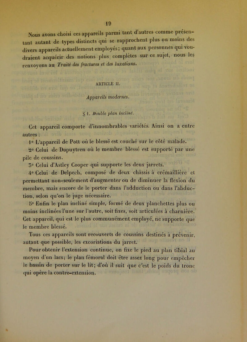 Nous avons choisi ces appareils parmi tant d autres comme présen- tant autant de types distincts qui sc rapprochent plus ou moins des divers appareils actuellement employés; quant aux personnes qui vou- draient acquérir des notions plus complètes sur ce sujet, nous les renvoyons au Traité des fractures et des luxations. ARTICLE II. Appareils modernes. § -!. Double plan incliné. Cet appareil comporte d’innombrables variétés. Ainsi on a entre autres ; 1 ° L’appareil de Pott où le blessé est couché sur le côté malade. Celui de Dupuytren où le membre blessé est supporté par une pile de coussins. 5° Celui d’Astley Cooper qui supporte les deux jarrets. 4® Celui de Delpech, composé de deux châssis à crémaillière et permettant non-seulement d’augmenter ou de diminuer la flexion du membre, mais encore de le porter dans l’adduction ou dans l’abduc- tion, selon qu’on le juge nécessaire. 5° Enfin le plan incliné simple, formé de deux planchettes plus ou moins inclinées l’une sur l’autre, soit fixes, soit articulées à charnière. Cet appareil, qui est le plus communément employé, ne supporte que le membre blessé. Tous ces appareils sont recouverts de coussins destinés à prévenir, autant que possible, les excoriations du jarret. Pour obtenir l’extension continue, on fixe le pied au plan tibial au moyen d’un lacs; le plan fémoral doit être assez long pour empêcher le bassin de porter sur le lit; d’où il suit que c’est le poids du tronc ([ui opère la contre-extension.