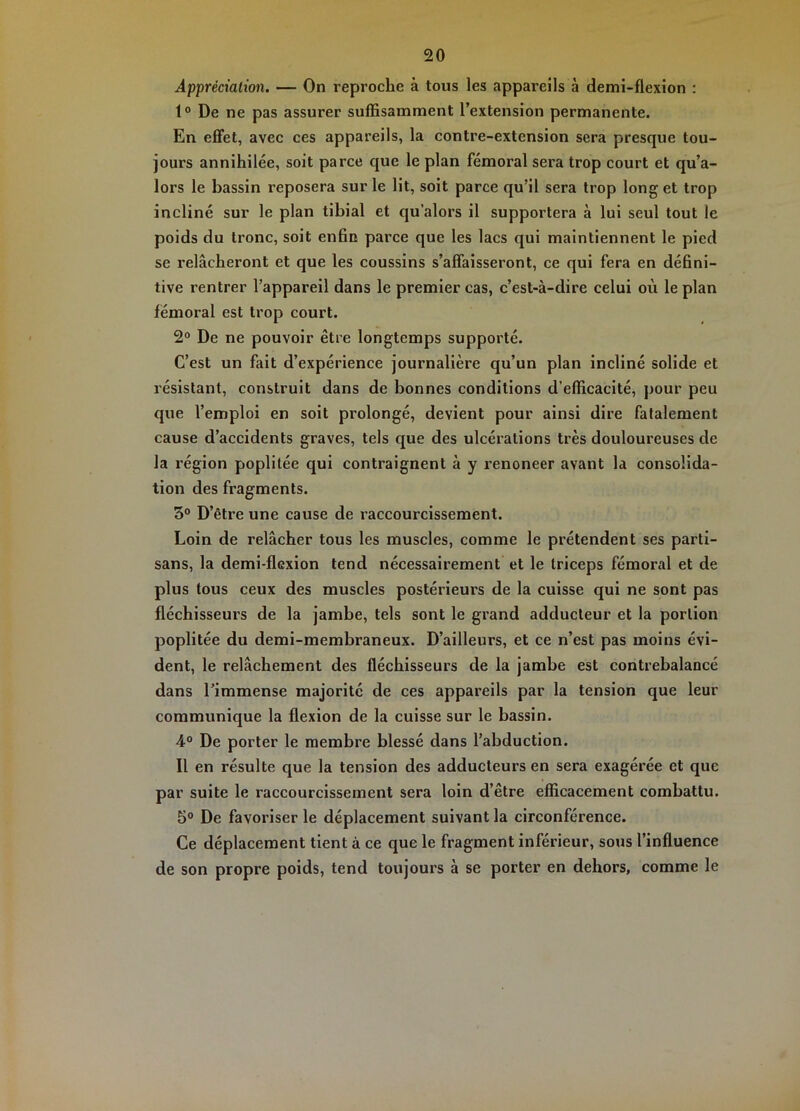 Appréciation. — On reproche à tous les appareils à demi-flexion : 1° De ne pas assurer suffisamment l’extension permanente. En eflfet, avec ces appareils, la contre-extension sera presque tou- jours annihilée, soit parce que le plan fémoral sera trop court et qu’a- lors le bassin reposera sur le lit, soit parce qu’il sera trop long et trop incliné sur le plan tibial et qu’alors il supportera à lui seul tout le poids du tronc, soit enfin parce que les lacs qui maintiennent le pied se relâcheront et que les coussins s’affaisseront, ce qui fera en défini- tive rentrer l’appareil dans le premier cas, c’est-à-dire celui où le plan fémoral est trop court. 2° De ne pouvoir être longtemps supporté. C’est un fait d’expérience journalière qu’un plan incliné solide et résistant, construit dans de bonnes conditions d’efficacité, pour peu que l’emploi en soit prolongé, devient pour ainsi dire fatalement cause d’accidents graves, tels que des ulcérations très douloureuses de la région poplitée qui contraignent à y renoncer avant la consolida- tion des fragments. 3® D’être une cause de raccourcissement. Loin de relâcher tous les muscles, comme le prétendent ses parti- sans, la demi-flexion tend nécessairement et le triceps fémoral et de plus tous ceux des muscles postérieurs de la cuisse qui ne sont pas fléchisseurs de la jambe, tels sont le grand adducteur et la portion poplitée du demi-membraneux. D’ailleurs, et ce n’est pas moins évi- dent, le relâchement des fléchisseurs de la jambe est contrebalancé dans rimmense majorité de ces appareils par la tension que leur communique la flexion de la cuisse sur le bassin. 4° De porter le membre blessé dans l’abduction. Il en résulte que la tension des adducteurs en sera exagérée et que par suite le raccourcissement sera loin d’être efficacement combattu. 5° De favoriser le déplacement suivant la circonférence. Ce déplacement tient à ce que le fragment inférieur, sous l’influence de son propre poids, tend toujours à se porter en dehors, comme le