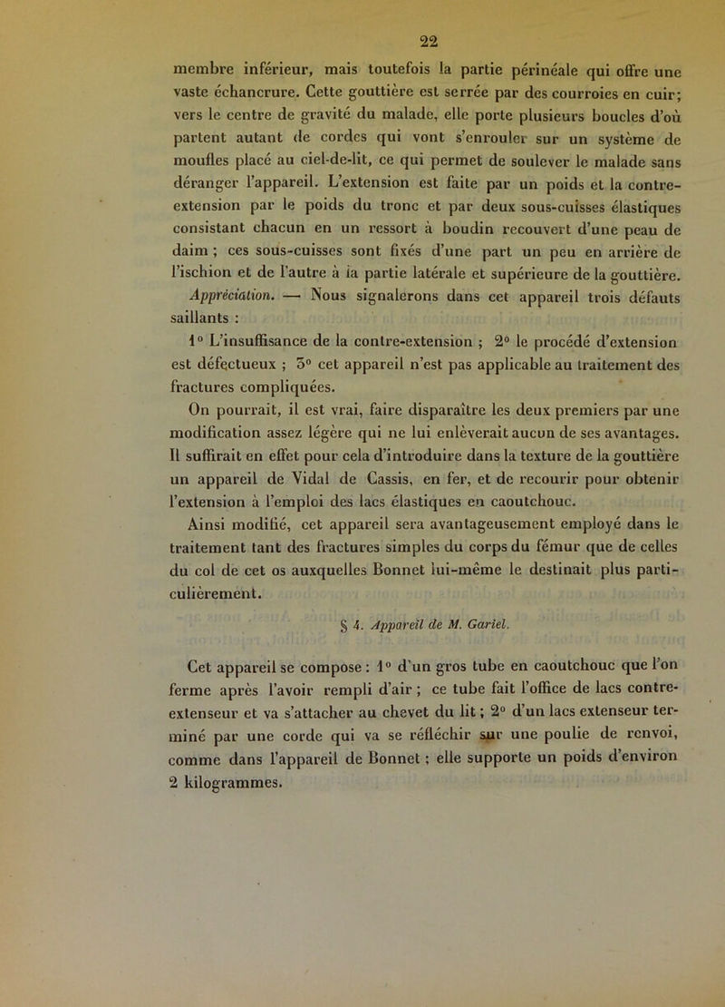 membre inférieur, mais toutefois la partie périnéale qui offre une vaste échancrure. Cette gouttière est serrée par des courroies en cuir; vers le centre de gravité du malade, elle porte plusieurs boucles d’où partent autant de cordes qui vont s’enrouler sur un système de moufles placé au ciel-de-lit, ce qui permet de soulever le malade sans déranger l’appareil. L’extension est faite par un poids et la contre- extension par le poids du tronc et par deux sous-cuisses élastiques consistant chacun en un l’essort à boudin recouvert d’une peau de daim ; ces sous-euisses sont fixés d’une part un peu en arrière de l’ischion et de l’autre à ia partie latérale et supérieure de la gouttière. Appréciation. — Nous signalerons dans cet appareil trois défauts saillants : L’insuffisance de la contre-extension ; 2° le procédé d’extension est défectueux ; 5° cet appareil n’est pas applicable au traitement des fractures compliquées. On pourrait, il est vrai, faire disparaître les deux premiers par une modification assez légère qui ne lui enlèverait aucun de ses avantages. Il suffirait en effet pour cela d’introduire dans la texture de la gouttière un appareil de Vidal de Cassis, en fer, et de recourir pour obtenir l’extension à l’emploi des lacs élastiques en caoutchouc. Ainsi modifié, cet appareil sera avantageusement employé dans le traitement tant des fractures simples du corps du fémur que de celles du col de cet os auxquelles Bonnet lui-même le destinait plus parti- culièrement. § 4. Appareil de M. Gariel. Cet appareil se compose ; 1® d’un gros tube en caoutchouc que l’on ferme après l’avoir rempli d’air ; ce tube fait l’office de lacs contre- extenseur et va s’attacher au ehevet du lit ; 2® d’un lacs extenseur ter- miné par une corde qui va se réfléchir sur une poulie de renvoi, comme dans l’appareil de Bonnet ; elle supporte un poids d’environ 2 kilogrammes.