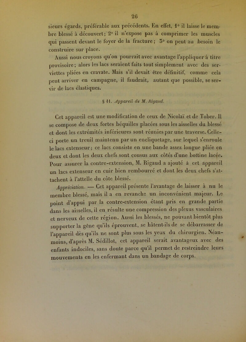 sieurs égards, préférable aux précédents. En effet, 1° il laisse 1e mem- bre blessé à découvert; 2“ il n’expose pas à comprimer les muscles qui passent devant le foyer de la fracture ; 3° on peut au besoin le construire sur place. Aussi nous croyons qu’on pourrait avec avantage l’appliquer à titre provisoire ; alors les lacs seraient faits tout simplement avec des ser- viettes pliées en cravate. Mais s’il devait être définitif, comme cela peut arriver en campagne, il faudrait, autant que possible, se ser- vir de lacs élastiques. § f I. Appareil de M. Rigaud. Cet appareil est une modification de ceux de Nicolaï et de Tober. Il se compose de deux fortes béquilles placées sous les aisselles du blessé et dont les extrémités inférieures sont l’éunies par une traverse. Celle- ci porte un treuil maintenu par un encliquetage, sur lequel s’enroule le lacs extenseur; ce lacs consiste en une bande assez longue pliée en deux et dont les deux chefs sont çousus aux côtés d’une bottine lacée. Pour assurer la contre-extension, M. Rigaud a ajouté à cet appareil un lacs extenseur en cuir bien rembourré et dont les deux chefs s’at- tachent à l’attelle du côte blessé. Appréciation. — Cet appareil présente l’avantage de laisser à nu le membre blessé, mais il a en revanche un inconvénient majeur. Le point d’appui par la contre-extension étant pris en grande partie dans les aisselles, il en résulte une compression des plexus vasculaires et nerveux de celte région. Aussi les blessés, ne pouvant bientôt plus supporter la gêne qu’ils éprouvent, se hâtent-ils de se débarrasser de l’appareil dès qu’ils ne sont plus sous les yeux du chirurgien. Néan- moins, d’après M. Sédillot, cet appareil serait avantageux avec des enfants indociles, sans doute parce qu’il permet de restreindre leurs mouvements en les enfermant dans un bandage de corps.