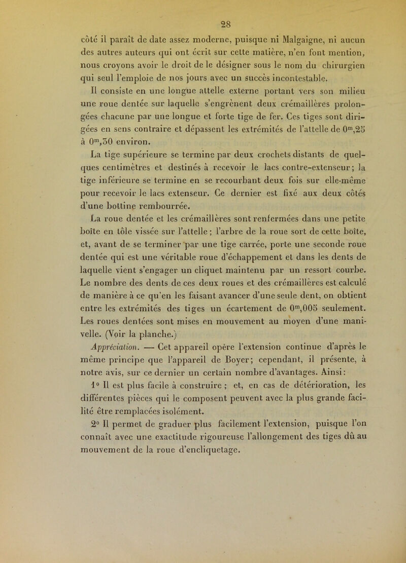 côté il paraît de date assez moderne, puisque ni Malgaigne, ni aucun des autres auteurs qui ont écrit sur cette matière, n’en font mention, nous croyons avoir le droit de le désigner sous le nom du chirurgien qui seul l’emploie de nos jours avec un succès incontestable. Il consiste en une longue attelle externe portant vers son milieu une roue dentée sur laquelle s’engrènent deux crémaillères prolon- gées chacune par une longue et forte tige de fer. Ces tiges sont diri- gées en sens contraire et dépassent les extrémités de l’attelle de 0‘,25 à environ. La tige supérieure se termine par deux crochets distants de quel- ques centimètres et destinés à recevoir le lacs contre-extenseur ; la tige inférieure se termine en se recourbant deux fois sur elle-même pour recevoir le lacs extenseur. Ce dernier est fixé aux deux côtés d’une bottine rembourrée. La roue dentée et les crémaillères sont renfermées dans une petite boîte en tôle vissée sur l’attelle ; l’arbre de la roue sort de cette boîte, et, avant de se terminer par une tige carrée, porte une seconde roue dentée qui est une véritable roue d’échappement et dans les dents de laquelle vient s’engager un cliquet maintenu par un ressort courbe. Le nombre des dents de ces deux roues et des crémaillères est calculé de manière à ce qu’en les faisant avancer d’une seule dent, on obtient entre les extrémités des tiges un écartement de 0“,005 seulement. Les roues dentées sont mises en mouvement au moyen d’une mani- velle. (Voir la planche.) Apprècialion. — Cet appareil opère l’extension continue d’après le même principe que l’appareil de Boyer; cependant, il présente, à notre avis, sur ce dernier un certain nombre d’avantages. Ainsi: 1° Il est plus facile à construire ; et, en cas de détérioration, les différentes pièces qui le composent peuvent avec la plus grande faci- lité être remplacées isolément. 2® Il permet de graduer plus facilement l’extension, puisque l’on connaît avec une exactitude rigoureuse l’allongement des tiges dûau mouvement de la roue d’encliquetage.