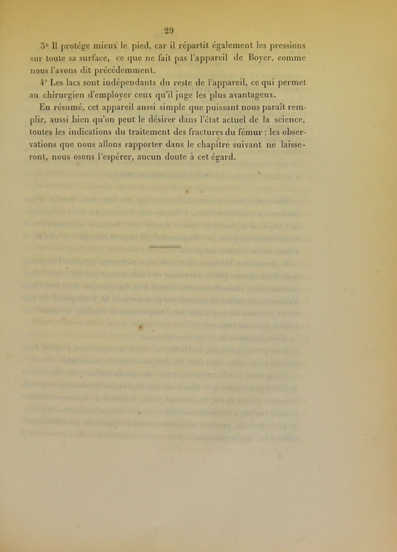 5“ Il protège mieux le pied, car il répartit également les pressions sur toute sa surface, ce que ne fait pas l’appareil de Boyer, comme nous l’avons dit précédemment. 4“ Les lacs sont indépendants du reste de l’appareil, ce qui permet au chirurgien d’employer ceux qu’il juge les plus avantageux. En résumé, cet appareil aussi simple que puissant nous paraît rem- plir, aussi bien qu’on peut le désirer dans l’état actuel de la science, toutes les indications du traitement des fractures du fémur : les obser- vations que nous allons rapporter dans le chapitre suivant ne laisse- ront, nous osons l’espérer, aucun doute à cet égard. \