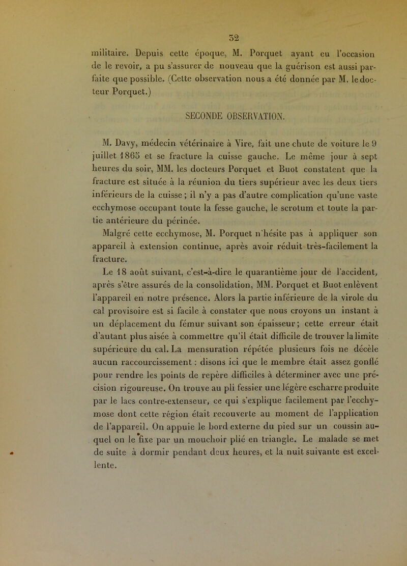 de le revoir, a pu s’assurer de nouveau que la guérison est aussi par- faite que possible. (Celte observation nous a été donnée par M. le doc- teur Porquet.) SECONDE OBSERVATION. M. Davy, médecin vétérinaire à Vire, fait une chute de voiture le 9 juillet 186o et se fracture la cuisse gauche. Le même jour à sept heures du soir, MM. les docteurs Porquet et Buot constatent que la fracture est située à la réunion du tiers supérieur avec les deux tiers inférieurs de la cuisse; il n’y a pas d’autre complication qu’une vaste ecchymose occupant toute la fesse gauche, le scrotum et toute la par- tie antérieure du périnée. Malgré cette ecchymose, M. Porquet n’hésite pas à appliquer son appareil à extension continue, après avoir réduit très-facilement la fracture. Le 18 août suivant, c’est-à-dire le quarantième jour dé l’accident, après s’être assurés de la consolidation, MM. Porquet et Buot enlèvent l’appareil en notre présence. Alors la partie inférieure de la virole du cal provisoire est si facile à constater que nous croyons un instant à un déplacement du fémur suivant son épaisseur ; cette erreur était d’autant plus aisée à commettre qu’il était difficile de trouver la limite supérieure du cal. La mensuration répétée plusieurs fois ne décèle aucun raccourcissement : disons ici que le membre était assez gonflé pour rendre les points de repère difficiles à déterminer avec une pré- cision rigoureuse. On trouve au pli fessier une légère escharre produite par le lacs contre-extenseur, ce qui s’explique facilement par l’ecchy- mose dont cette région était recouverte au moment de l’application de l’appareil. On appuie le bord externe du pied sur un coussin au- quel on le fixe par un mouchoir plié en triangle. Le malade se met de suite à dormir pendant deux heures, et la nuit suivante est excel- lente.