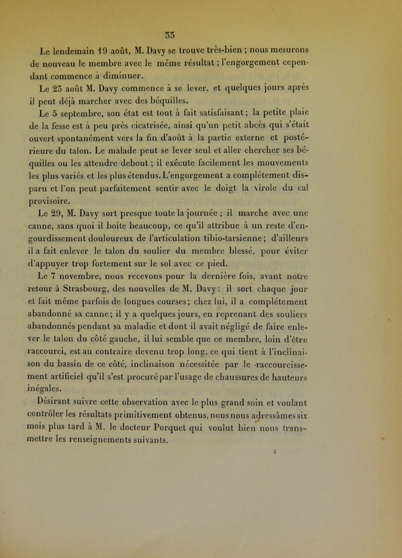 Le lendemain d9 août, M. Davy se trouve très-bien ; nous mesurons de nouveau le membre avec le même résultat ; l’engorgement cepen- dant commence à diminuer. Le 23 août M. Davy commence à se lever, et quelques jours après il peut déjà marcher avec des béquilles. Le 5 septembre, son état est tout à fait satisfaisant ; la petite plaie de la fesse est à peu près cicatrisée, ainsi qu’un petit abcès qui s’était ouvert spontanément vers la fin d’août à la partie externe et posté- rieure du talon. Le malade peut se lever seul et aller chercher ses bé- quilles ou les attendre debout ; il exécute facilement les mouvements les plus variés et les plus étendus. L’engorgement a complètement dis- paru et l’on peut parfaitement sentir avec le doigt la virole du cal provisoire. Le 29, M. Davy sort presque toute la journée ; il marche avec une canne, sans quoi il boite beaucoup, ce qu’il attribue à un reste d’en- gourdissement douloureux de l’articulation tibio-tarsienne ; d’ailleurs il a fait enlever le talon du soulier du membre blessé, pour éviter d’appuyer trop fortement sur le sol avec ce pied. Le 7 novembre, nous recevons pour la dernière fois, avant notre retour à Strasbourg, des nouvelles de M. Davy: il sort chaque jour et fait même parfois de longues courses; chez lui, il a complètement abandonné sa canne; il y a quelques jours, en reprenant des souliers abandonnés pendant sa maladie et dont il avait négligé de faire enle- ver le talon du côté gauche, il lui semble que ce membre, loin d’être raccourci, est au contraire devenu trop long, ce qui tient à l’inclinai- son du bassin de ce côté, inclinaison nécessitée par le raccourcisse- ment artificiel qu’il s’est procuré par l’usage de chaussures de hauteurs inégales. Désirant suivre cette observation avec le plus grand soin et voulant contrôler les résultats primitivement obtenus, nous nous adressâmes six mois plus tard à M. le docteur Porquet qui voulut bien nous trans- mettre les renseignements suivants. 5