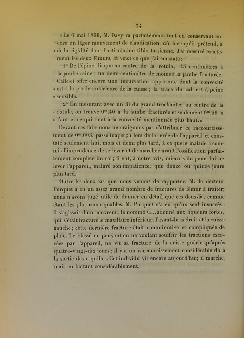 «Le 6 mai 1866, M. Davy va parfaitement, tout en conservant en- « core un léger mouvement de claudication, dû, à ce qu’il prétend, à a de la rigidité dans l’articulation tibio-tarsienne. J’ai mesuré exacte- « ment les deux fémurs, et voici ce que j’ai constaté : « 1° De l’épine iliaque au centre de la rotule, 45 centimètres à « la jambe saine ; un demi-centimètre de moins à la jambe fracturée. « Celle-ci offre encore une incurvation apparente dont la convexité <r est à la partie antérieure de la cuisse ; la trace du cal est à peine a sensible. «2° En mesurant avec un fil du grand trochanter au centre de la « rotule, on trouve 0“,40 à la jambe fracturée et seulement 0™,39 à « l’autie, ce qui tient à la convexité mentionnée plus haut.» Devant ces faits nous ne craignons pas d’attribuer ce raccourcisse- ment de 0™,005, passé inaperçu lors de la levée de l’appareil et cons- taté seulement huit mois et demi plus tard, à ce quele malade a com- mis l’imprudence de se lever et de marcher avant l’ossification parfai- tement complète du cal; il eût, à notre avis, mieux valu pour lui ne lever l’appareil, malgré son impatience, que douze ou quinze jours plus tard. Outre les deux cas que nous venons de rapporter, M. le docteur Porquet a eu un assez grand nombre de fractures de fémur à traiter; nous n’avons jugé utile de donner en détail que ces deux-là, comme étant les plus remarquables. M. Porquet n’a eu qu’un seul insuccès : il s’agissait d’un couvreur, le nommé G...adonné aux liqueurs fortes, qui s’était fracturé le maxillaire inférieur, l’avant-bras droit et la cuisse gauche; cette dernière fracture était comminutive et compliquée de plaie. Le blessé ne pouvant ou ne voulant souffrir les tractions exer- cées par l’appareil, ne vit sa fracture de la cuisse guérie qu’après quatre-vingt-dix jours ; il y a un raccourcissement considérable dû à la sortie des esquilles. Cet individu vit encore aujourd’hui; il marche, mais en boitant considérablement.