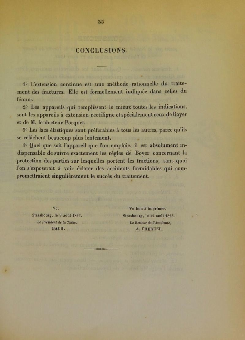 CONCLUSIONS. 1® L’extension continue est une méthode rationnelle du traite- ment des fractures. Elle est formellement indiquée dans celles du fémur. 2® Les appareils qui remplissent le mieux toutes les indications, sont les appareils à extension rectiligne et spécialement ceux de Boyer et de M. le docteur Porquet. 5® Les lacs élastiques sont préférables à tous les autres, parce qu’ils se relâchent beaucoup plus lentement. 4° Quel que soit l’appareil que l’on emploie, il est absolument in- dispensable de suivre exactement les règles de Boyer concernant la protection des parties sur lesquelles portent les tractions, sans quoi l’on s’exposerait à voir éclater des accidents formidables qui com- promettraient singulièrement le succès du traitement. Vo. Strasbourg, le 9 août 1866, Le Président de ta Thèse, BACH. Vu bon à imprimer. Strasbourg, le 11 août 1866. Le Recteur de l'Académie, A. CHÉRUEL.