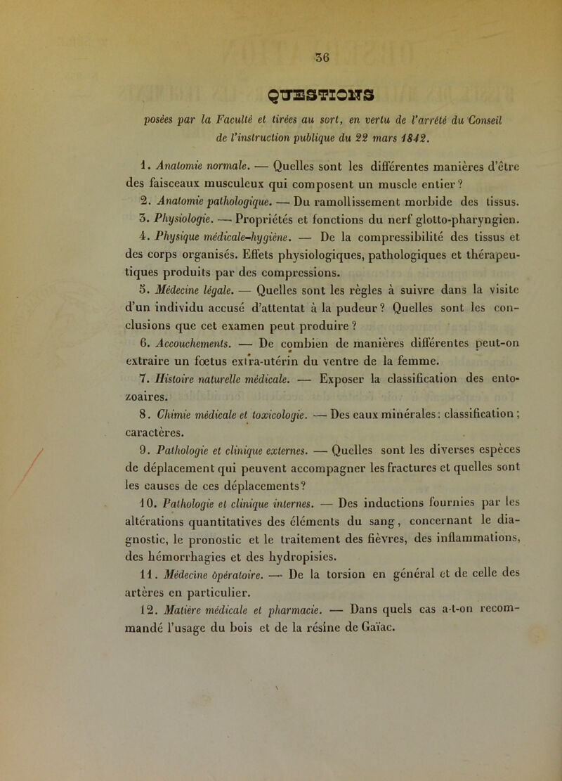QITESTZOnS posées par la Faculté et tirées au sort, en vertu de Varrêté du Conseil de l’instruction publique du 22 mars 1842. 1. Anatomie normale. — Quelles sont les différentes manières d’être des faisceaux musculeux qui composent un muscle entier? 2. Anatomie pathologique. — Du ramollissement morbide des tissus. 3. Physiologie. —Propriétés et fonctions du nerf glolto-pharyngien. 4. Physique médicale-hygiène. — De la compressibilité des tissus et des corps organisés. Effets physiologiques, pathologiques et thérapeu- tiques produits par des compressions. 5. Médecine légale. — Quelles sont les règles à suivre dans la visite d’un individu accusé d’attentat à la pudeur? Quelles sont les con- clusions que cet examen peut produire ? 6. Accouchements. — De combien de manières différentes peut-on extraire un fœtus exira-utérin du ventre de la femme. 7. Histoire naturelle médicale. — Exposer la classification des enlo- zoaires. 8. Chimie médicale et toxicologie. —Des eaux minérales: classification ; caractères. 9. Pathologie et clinique externes. — Quelles sont les diverses espèces de déplacement qui peuvent accompagner les fractures et quelles sont les causes de ces déplacements? 10. Pathologie et clinique internes. — Des inductions fournies par les altérations quantitatives des éléments du sang, concernant le dia- gnostic, le pronostic et le traitement des fièvres, des inflammations, des hémorrhagies et des hydropisies. 11. Médecine Opératoire. — De la torsion en général et de celle des artères en particulier. 12. Matière médicale et pharmacie. — Dans quels cas a-t-on recom- mandé l’usage du bois et de la résine de Gaïac. \