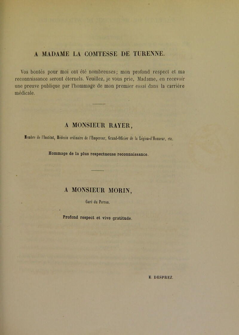 A MADAME LA COMTESSE DE TÜRENNE. Vos bontés pour moi ont été nombreuses ; mon profond respect et ma reconnaissance seront éternels. Veuillez, je vous prie, Madame, en recevoir une preuve publique par l’hommage de mon premier essai dans la carrière médicale. A MONSIEUR RAYER, ïombrc de l’Inslilnl, Médecin ordinaire de l'Empereur, Grand-Officier de la Légion-d'llonneur, etc. Hommage de la plus respectueuse reconnaissance. A MONSIEUR MORIN, Cure du Perron. Profond respect et vive gratitude.