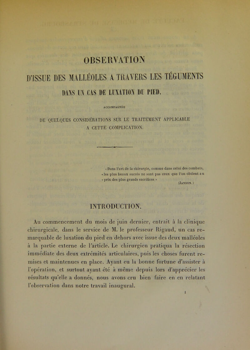 OBSERVATION D’ISSUE DES MALLÉOLES A TlUVERS LES TÉGUMENTS BANS IN CAS DE llIXATION DU BIED, ACCOMPAGNÉE DE QUELQUES CONSIDÉRATIONS SUR LE TRAITEMENT APPLICABLE A CETTE COMPLICATION. « Dans l’art de la chirurgie, comme dans celui des combats, «les plus beaux succès ne sont pas ceux que l’on obtient au < prix des plus grands sacrifices » (Janson.) INTRODUCTION. Au commencement du mois de juin dernier, entrait à la clinique cliirurgicale, dans le service de M. le professeur Rigaud, un cas re- marquable de luxation du pied en dehors avec issue des deux malléoles h la partie externe de l’article. Le chirurgien pratiqua la résection immédiate des deux extrémités articulaires, puis les choses furent re- mises et maintenues en place. Ayant eu la bonne fortune d’assister à l’opération, et surtout ayant été à même depuis lors d’apprécier les résultats qu’elle a donnés, nous avons cru bien faire en en relatant l’observation dans notre travail inaugural.