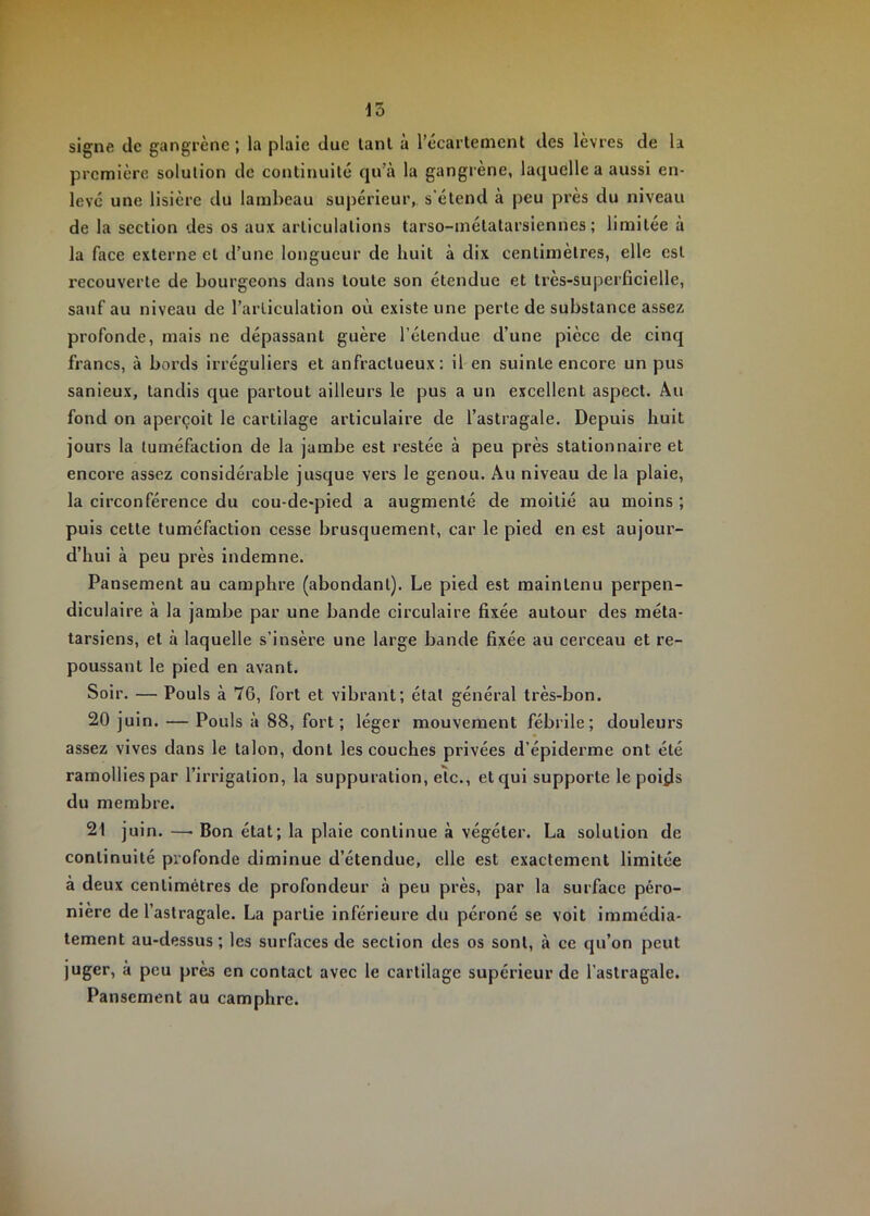 15 signe tic gangrène; la plaie due lanl à l’ccartement des lèvres de la première solution de continuité qu’à la gangrène, laquelle a aussi en- levé une lisière du lambeau supérieur,, s'étend à peu près du niveau de la section des os aux articulations tarso-inétatarsiennes ; limitée à la face externe et d’une longueur de huit à dix centimètres, elle est recouverte de bourgeons dans toute son étendue et très-superficielle, sauf au niveau de l’articulation où existe une perte de substance assez profonde, mais ne dépassant guère l’étendue d’une pièce de cinq francs, à bords irréguliers et anfractueux: il en suinte encore un pus sanieux, tandis que partout ailleurs le pus a un excellent aspect. Au fond on aperçoit le cartilage articulaire de l’astragale. Depuis huit jours la tuméfaction de la jambe est restée à peu près stationnaire et encore assez considérable jusque vers le genou. Au niveau de la plaie, la circonférence du cou-de-pied a augmenté de moitié au moins ; puis cette tuméfaction cesse brusquement, car le pied en est aujour- d’hui à peu près indemne. Pansement au camphre (abondant). Le pied est maintenu perpen- diculaire à la jambe par une bande circulaire fixée autour des méta- tarsiens, et à laquelle s’insère une large bande fixée au cerceau et re- poussant le pied en avant. Soir. — Pouls à 76, fort et vibrant; état général très-bon. 20 juin. — Pouls à 88, fort; léger mouvement fébrile; douleurs assez vives dans le talon, dont les couches privées d’épiderme ont été ramollies par l’irrigation, la suppuration, elc., et qui supporte le poi^s du membre. 21 juin. —■ Bon état; la plaie continue à végéter. La solution de continuité profonde diminue d’étendue, elle est exactement limitée à deux centimètres de profondeur à peu près, par la surface péro- nière de l’astragale. La partie inférieure du péroné se voit immédia- tement au-dessus ; les surfaces de section des os sont, à ce qu’on peut juger, à peu près en contact avec le cartilage supérieur de l’astragale. Pansement au camphre.
