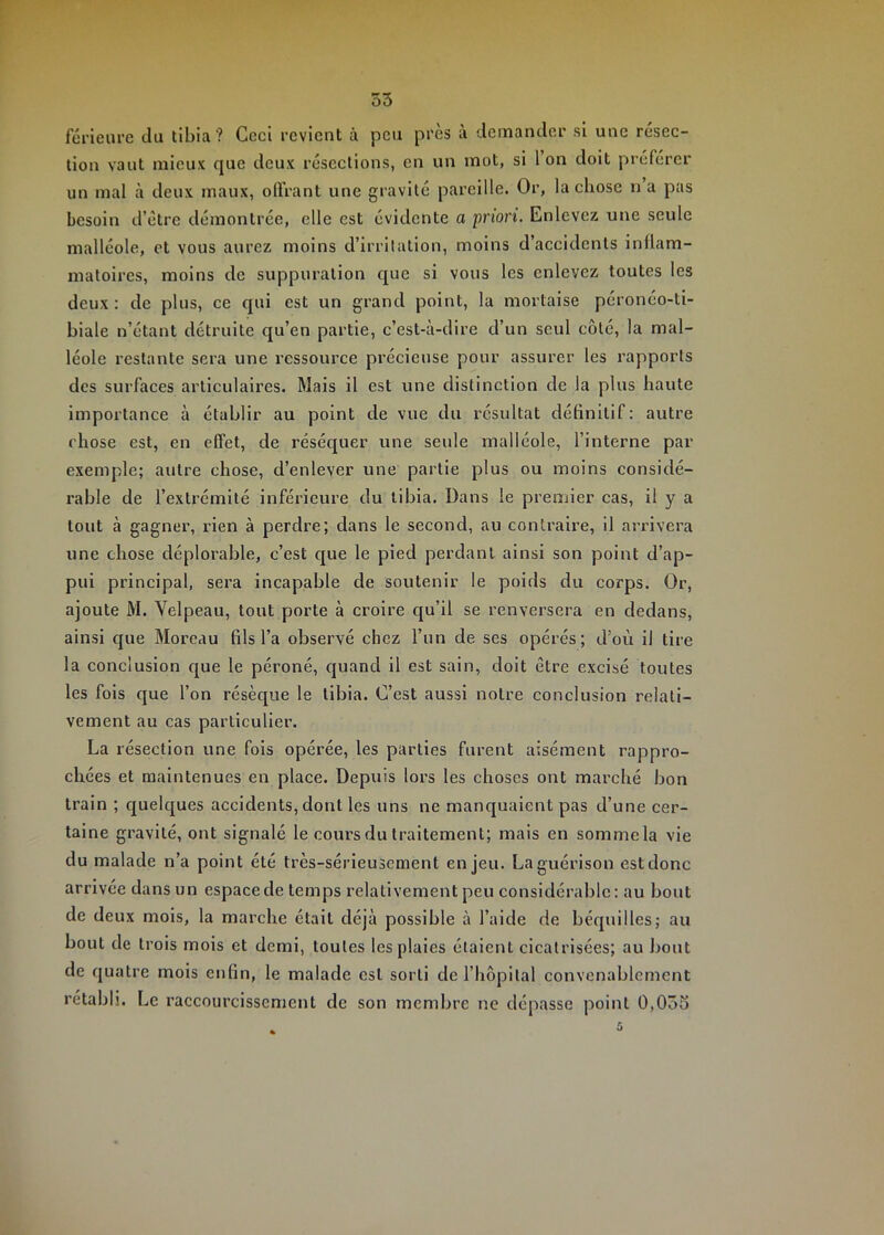 o5 fériciire du tibia ? Ccci revient à peu près a demander si une resec- tion vaut mieux que deux résections, en un mot, si l’on doit préférer un mal à deux maux, olfrant une gravité pareille. Or, la chose n a pas besoin d’étre démontrée, elle est évidente a priori. Enlevez une seule malléole, et vous aurez moins d’irritation, moins d’accidents inüam- matoircs, moins de suppuration que si vous les enlevez toutes les deux : de plus, ce qui est un grand point, la mortaise péronéo-ti- biale n’étant détruite qu’en partie, c’esUà-dire d’un seul côté, la mal- léole restante sera une ressource précieuse pour assurer les rapports des surfaces articulaires. Mais il est une distinction de la plus haute importance à établir au point de vue du résultat définitif: autre chose est, en effet, de résécjuer une seule malléole, l’interne par exemple; autre chose, d’enlever une partie plus ou moins considé- rable de l’extrémité inférieure du tibia. Dans le premier eas, il y a tout à gagner, rien à perdre; dans le second, au contraire, il arrivera une chose déplorable, c’est que le pied perdant ainsi son point d’ap- pui principal, sera incapable de soutenir le poids du corps. Or, ajoute M. Velpeau, tout porte à croire cju’il se renversera en dedans, ainsi que Moreau fils l’a observé chez l’un de ses opérés; d’où il tire la conclusion cjue le péroné, quand il est sain, doit être excisé toutes les fols que l’on résèque le tibia. C’est aussi notre conclusion relati- vement au cas particulier. La résection une fois opérée, les parties furent aisément rappro- chées et maintenues en plaee. Depuis lors les choses ont marché bon train ; cj[uelques accidents, dont les uns ne manquaient pas d’une eer- taine gravité, ont signalé le cours du traitement; mais en sommela vie du malade n’a point été très-sérieusement enjeu. La guérison est donc arrivée dans un espace de temps relativement peu considérable: au bout de deux mois, la marche était déjà possible à l’aide de béquilles; au bout de trois mois et demi, toutes les plaies étaient cicatrisées; au bout de quatre mois enfin, le malade est sorti de l’hôpital convenablement rétabli. Le raccourcissement de son membre ne dépasse point 0,0ôS 5