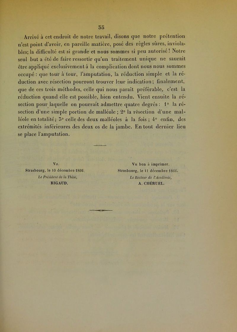 Arrivé à cet endroit de notre travail, disons que notre prétention n’est point d’avoir, en pareille matière, posé des règles sûres, inviola- bles; la diflicullé est si grande et nous sommes si peu autorisé! Notre seul but a été de faire ressortir qu’un traitement unique ne saurait être appliqué exclusivement à la complication dont nous nous sommes occupé : que tour à tour, l’amputation, la réduction simple et la ré- duction avec résection pourront trouver leur indication; finalement, que de ces trois méthodes, celle qui nous paraît préférable, c’est la réduction quand elle est possible, bien entendu. Vient ensuite la ré- section pour laquelle on pourrait admettre quatre degrés: 1° la ré- section d’une simple portion de malléole ; 2° la résection d’une mal- léole en totalité; 5° celle des deux malléoles à la fois ; 4° enfin, des extrémités inférieures des deux os de la jambe. En tout dernier lieu se place l’amputation. Vii. Strasbourg, le 10 décembre 1866. Le Président de la Thèse, RIGAUD. Vu bon à imprimer. Strasbourg, le 11 décembre 1866. Le Recteur de VAcadémie, A. CllÉRUEL.