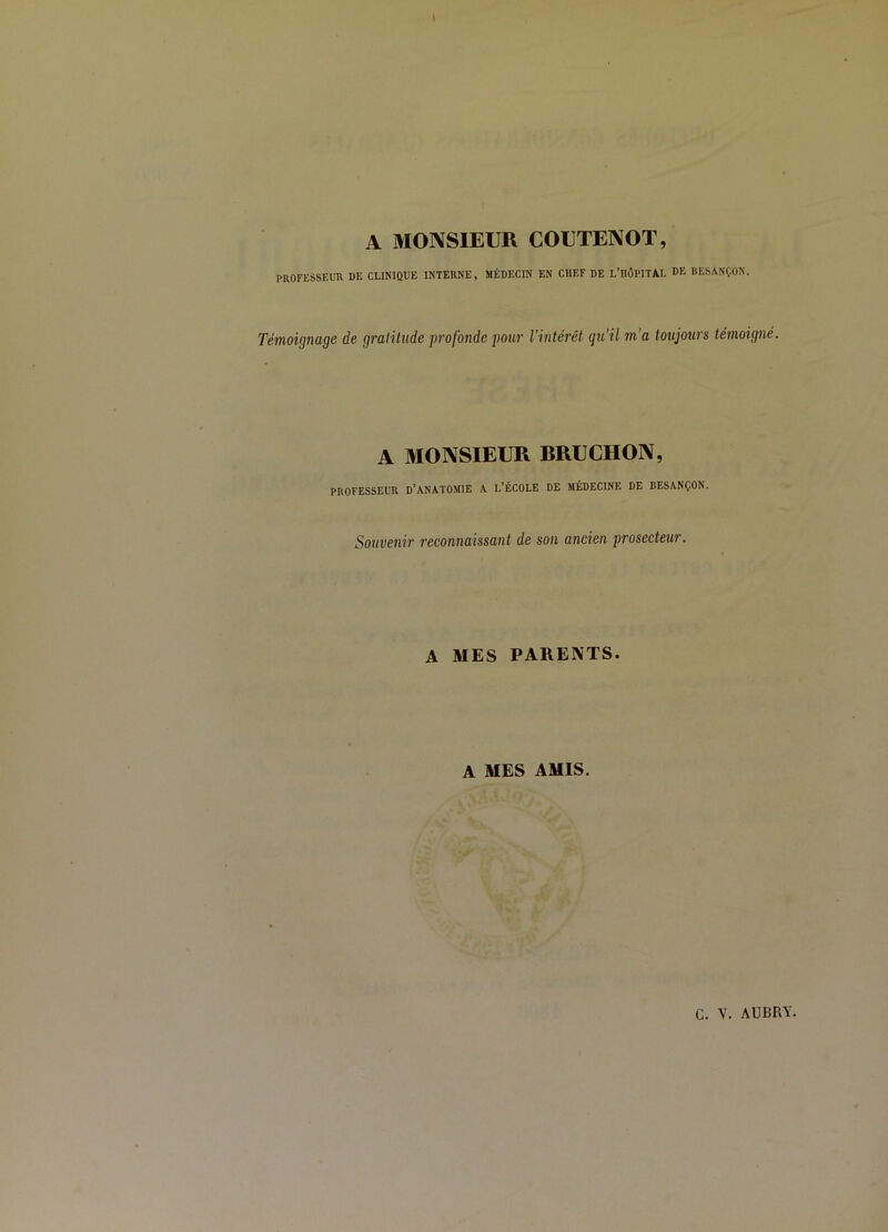 l A MONSIEUR COUTENOT, PROFESSEUR DE CLINIQUE INTERNE, MÉDECIN EN CHEF DE L’HÛPITAL DE DESANÇON. Témoignage de gratitude profonde pour l’intérêt qu’il m’a toujours témoigné. A 3IONSIEUR RRUCHON, PROFESSEUR D’ANATOMIE A L’ÉCOLE DE MÉDECINE DE BESANÇON. Souvenir reconnaissant de sou ancien prosecteur. A MES PARENTS. A MES AMIS. ' t ,. ■ V ■ c. V. AUBRY.