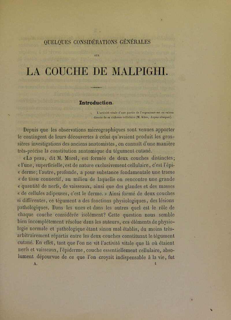 SlHl LA COUCHE DE MALPIGHI. Introduction. L’activité vitale d’une partie de l’organisme est en raison directe de sa richesse cellulaire (M. Küss, Ltcons cliniques). Depuis que les observations micrographiques sont venues apporter le contingent de leurs découvertes à celui qu’avaient produit les gros- sières investigations des anciens anatomistes, on connaît d’une manière très-précise la constitution anatomique du tégument cutané. «La peau, dit M. Morel, est formée de deux couches distinctes; «l’une, superficielle, est de nature exclusivement cellulaire, c’est l’épi- « derme; l’autre, profonde, a pour substance fondamentale une trame « de tissu connectif, au milieu de laquelle on rencontre une grande « quantité de nerfs, de vaisseaux, ainsi que des glandes et des masses « de cellules adipeuses, c’est le derme. » Ainsi formé de deux couches si différentes, ce tégument a des fonctions physiologiques, des lésions pathologiques. Dans les unes et dans les autres quel est le rôle de chaque couche considérée isolément? Cette question nous semble bien incomplètement résolue dans les auteurs, ces éléments de physio- logie normale et pathologique étant sinon mal établis, du moins très- arbitrairement répartis entre les deux couches constituant le tégument cutané. En effet, tant que l’on ne vit l’activité vitale que là où étaient nerfs et vaisseaux, l’épiderme, couche essentiellement cellulaire, abso- lument dépourvue de ce que l’on croyait indispensable à la vie, fut A. 1 \
