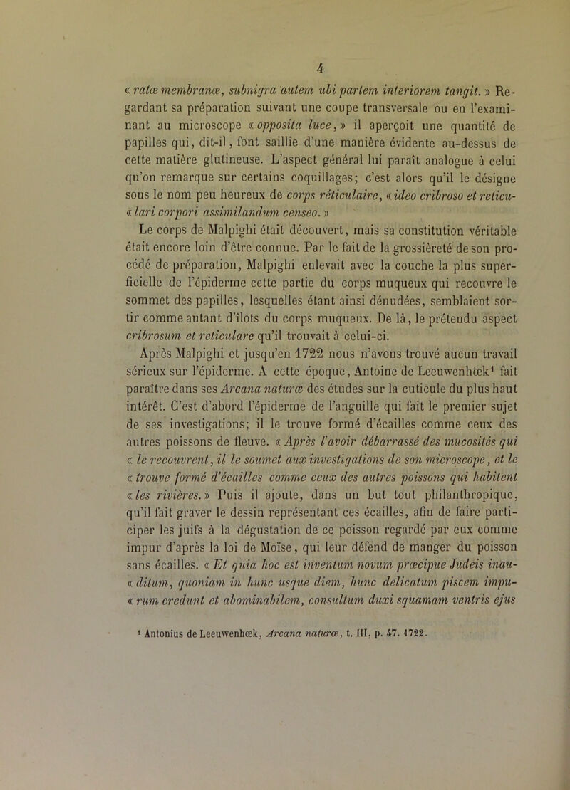 « ratæ membranæ, subnigra autem ubi partem interiorem tangit. » Re- gardant sa préparation suivant une coupe transversale ou en l’exami- nant au microscope (nopposita luce,s> il aperçoit une quantité de papilles qui, dit-il, font saillie d’une manière évidente au-dessus de celte matière glulineuse. L’aspect général lui paraît analogue à celui qu’on remarque sur certains coquillages; c’est alors qu’il le désigne sous le nom peu heureux de corps réticulaire, <iideo cribroso etreticu- « lari corpori assimilandum censeo. Le corps de Malpighi était découvert, mais sa constitution véritable était encore loin d’être connue. Par le fait de la grossièreté de son pro- cédé de préparation, Malpighi enlevait avec la couche la plus super- ficielle de l’épiderme cette partie du corps muqueux qui recouvre le sommet des papilles, lesquelles étant ainsi dénudées, semblaient sor- tir comme autant d’îlots du corps muqueux. De là, le prétendu aspect cribrosum et reticulare qu’il trouvait à celui-ci. Après Malpighi et jusqu’en 1722 nous n’avons trouvé aucun travail sérieux sur l’épiderme. A cette époque, Antoine de Leeuwenhtek^ fait paraître dans ses Arcana naturœ des études sur la cuticule du plus haut intérêt. C’est d’abord l’épiderme de l’anguille qui fait le premier sujet de ses investigations; il le trouve formé d’écailles comme ceux des autres poissons de fleuve, (c Après l'avoir débarrassé des mucosités qui (T le recouvrent, il le soumet aux investigations de son microscope, et le d trouve formé d’écailles comme ceux des autres poissons qui habitent dles rivières.-ü Puis il ajoute, dans un but tout philanthropique, qu’il fait graver le dessin représentant ces écailles, afin de faire parti- ciper les juifs à la dégustation de ce poisson regardé par eux comme impur d’après la loi de Moïse, qui leur défend de manger du poisson sans écailles. « Et quia hoc est inventum novum prœcipue Judeis inati- d ditum, quoniam in hune usque diem, hune delicatum piscem impu- d rum credunt et abomindbilem, consultum duxi squamam ventris ejus ‘ Antonius de Leeuwenhœk, Arcana, naturœ, t. III, p. 47. 1722.