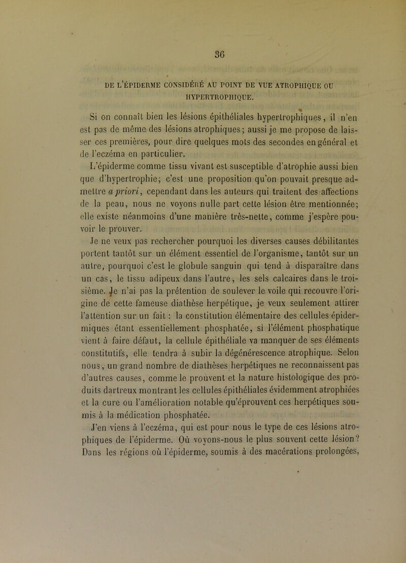 DE l’Épiderme considéré au point de vue atrophique ou HYPERTROPHIQUE. Si on connaît bien les lésions épithéliales hypertrophiques, il n’en est pas de même des lésions atrophiques; aussi je me propose de lais- ser ces premières, pour dire quelques mots des secondes en général et de l’eczéma en particulier. L’épiderme comme tissu vivant est susceptible d’atrophie aussi bien que d’hypertrophie; c’est une proposition qu’on pouvait presque ad- mettre a priori^ cependant dans les auteurs qui traitent des affections de la peau, nous ne voyons nulle part cette lésion être mentionnée; elle existe néanmoins d’une manière très-nette, comme j’espère pou- voir le prouver. .Te ne veux pas rechercher pourquoi les diverses causes débilitantes portent tantôt sur un élément essentiel de l’organisme, tantôt sur un autre, pourquoi c’est le globule sanguin qui tend à disparaître dans un cas, le tissu adipeux dans l’autre, les sels calcaires dans le troi- sième. Je n’ai pas la prétention de soulever le voile qui recouvre l’ori- gine de cette fameuse diathèse herpétique, je veux seulement attirer l’attention sur un fait : la constitution élémentaire des cellules épider- miques étant essentiellement phosphatée, si l’élément phosphatique vient à faire défaut, la cellule épithéliale va manquer de ses éléments constitutifs, elle tendra à subir la dégénérescence atrophique. Selon nous, un grand nombre de diathèses herpétiques ne reconnaissent pas d’autres causes, comme le prouvent et la nature histologique des pro- duits dartreux montrant les cellules épithéliales évidemment atrophiées et la cure ou l’amélioration notable qu’éprouvent ces herpétiques sou- mis à la médication phosphatée. J’en viens à l’eczéma, qui est pour nous le type de ces lésions atro- phiques de l’épiderme. Où voyons-nous le plus souvent cette lésion? Dans les régions où l’épiderme, soumis à des macérations prolongées,