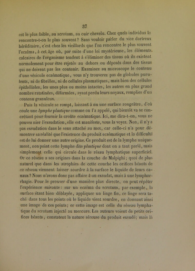 est le plus faible, au scrotum, au cuir chevelu. Chez quels individus le rencontre-t-on le plus souvent? Sans vouloir parler du vice dartreux héréditaire, c’est chez les vieillards que l’on rencontre le plus souvent l’eczéma , à cet âge où, par suite d’une loi mystérieuse, les éléments, calcaires de l’organisme tendent à s’éliminer des tissus où ils existent normalement pour être rejetés au dehors ou déposés dans des tissus qui ne doivent pas les contenir. Examinez au microscope le contenu d’une vésicule eczématique, vous n’y trouverez pas de globules puru- lents, ni de fibrilles, ni de cellules plasmatiques, mais bien des cellules épithéliales, les unes plus ou moins intactes, les autres en plus grand nombre ratatinées, déformées, ayant perdu leurs noyaux, remplies d’un contenu granuleux. Puis la vésicule se rompt, laissant à nu une surface rougeâtre, d’où coule une lymphe flaslique comme, on l’a appelé, qui bientôt va se con- crétant pour fournir la croûte eczématique. Ici, me dira-t-on, vous ne pouvez nier l’exsudation, elle est manifeste, vous la voyez. Non, il n’y a pas exsudation dans le sens attaché au mol, car celle-ci n’a pour dé- montrer sa réalité que l’existence du produit eczématique et la difficulté est de lui donner une autre origine. Ce produit est de la lymphe unique- ment, non point cette lymphe dite plastique dont on a tant parlé, mais simplement celle qui circule dans le résau lymphatique superficiel. Or ce réseau a ses origines dans la couche de Malpighi ; quoi de plus naturel que dans les atrophies de cette couche les orifices béants de ce réseau viennent laisser sourdre à la surface le liquide de leurs ca- naux? Nous n’avons donc pas affaire à un exsudât, mais à unelymphor- rhagie. Pour le prouver d’une manière plus directe, on peut répéter l’expérience suivante; sur un eczéma du scrotum, par exemple,, la surface étant bien déblayée, appliquer un linge fin, ce linge sera ta- ché dans tous les points où le liquide vient sourdre, en donnant ainsi une image de ces points; or cette image est celle du réseau lympha- tique du scrotum injecté au mercure. Les auteurs voient de petits ori- fices béants, constatent la nature séreuse du produit exsudé; mais là