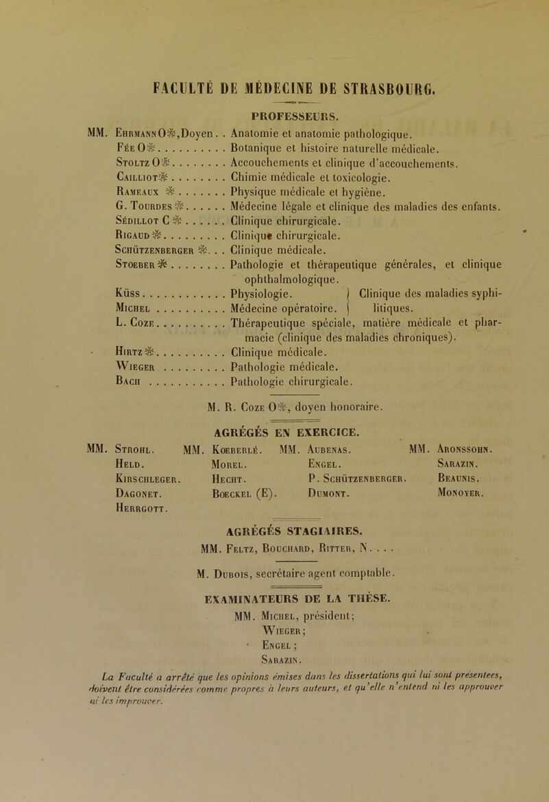 FACULTÉ Dli MÉDECINE DE STRASBOURG. PROFESSEURS. MM. EhrmannO^,Doyen . . Anatomie et anatomie pathologique. FéeO$ Botanique et histoire naturelle médicale. StoltzO$ Accouchements et clinique d’accouchements. Cailliot^ Chimie médicale et toxicologie. Rameaux $ Physique médicale et hygiène. G. Tourdes^ Médecine légale et clinique des maladies des enfants. Sédillot C & Clinique chirurgicale. Rigaud^ Clinique chirurgicale. Schützenberger . . Clinique médicale. Stoerer^ Pathologie et thérapeutique générales, et clinique ophthalmologique. Küss Physiologie. j Clinique des maladies syphi- Michel Médecine opératoire, j liliques. L. Coze Thérapeutique spéciale, matière médicale et phar- macie (clinique des maladies chroniques). Hirtz&‘ Clinique médicale. Wieger Pathologie médicale. Bach Pathologie chirurgicale. M. R. Coze 0^, doyen honoraire. AGRÉGÉS EN EXERCICE. MM. Strohl. MM. Koeberlé. MM. Aubenas. MM. Aronssohn. Held. Morel. Engel. Sarazin. Kirschleger. Hecht. P. Schützenberger. Beaunis. Dagonet. Boeckei. (E). Dumont. Monoyer. Herrgott. AGRÉGÉS STAGIAIRES. MM. Feltz, Bouchard, Ritter, N. . . . M. Dubois, secrétaire agent comptable. EXAMINATEURS DE LA THÈSE. MM. Michel, président; Wieger; • Engel ; Sarazin. La Faculté a arrêté que les opinions émises dans les dissertations qui lui sont présentées, doivent être considérées comme propres à leurs auteurs, et qu'elle n entend ni les approuver ni les improiwcr.