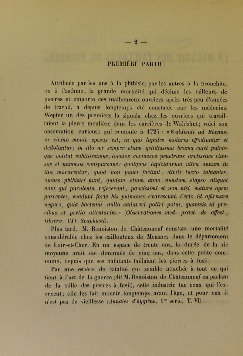 PREMIÈRE PARTIE. Attribuée par les uns à la phthisie, par les autres à la bronchite, ou à l’asthme, la grande mortalité qui décime les tailleurs de pierres et emporte ces malheureux ouvriers après très-peu d’années de travail, a depuis longtemps été constatée par les médecins. Wepfer un des premiers la signala chez les ouvriers qui travail- laient la pierre meulière dans les carrières deWaldshut; voici son observation curieuse qui remonte à 1727: aWaldisuli ad Rlienum in vicino monte specus est, in quo lapides molares effodiuntur et dedolantur; in illo œr semper etiam gelidissima bruma calet pulvis- que volilat subtilissimus, loculos coriaceos penetrans arctissime clau- sos et nummos conspurcans; quotquos lapicidarum ultra annum in ilia morarentur, quod non pauci faciunt, divili lucro initiantes, omîtes phthisici fiunt, quidam etiam anno nundum elapso aliquot novi qui purulenta rejecerunt ; paucissimi et non nisi mature opem pascentes, evadunt forte his pulmones exarescunt. Certo id affirmarc nequeo, quia hactenus nullo cadaveri potiri potui, quamvis id pre- cibus et pretio allentarim.» (Observationes med. pract. de affect., Observ. CIV Scaphusii). Plus tard, M. Benoislon de Châteauneuf constata une mortalité considérable chez les caillouteux de Meusnes dans le département de Loir-et-Cher. En un espace de trente ans, la durée de la vie moyenne avait été diminuée de cinq ans, dans celte petite com- mune, depuis que ses habitants taillaient les pierres à fusil. Par une espèce de fatalité qui semble attachée à tout ce qui tient à l’art de la guerre (dit M. Benoiston de Châteauneuf en parlant de la taille des pierres à fusil), cette industrie tue ceux qui l’ex- ercent; elle les fait mourir longtemps avant l’âge, et pour eux il n’est pas de vieillesse (Annales d'hygiène, lrc série, T. YI).