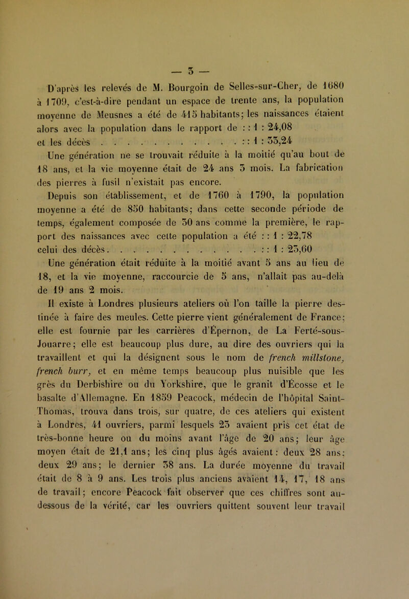 D'après les relevés de M. Bourgoin de Selles-sur-Cher, de 1680 à 1709, c’est-à-dire pendant un espace de trente ans, la population moyenne de Meusnes a été de 415 habitants; les naissances étaient alors avec la population dans le rapport de : : 1 : 24,08 et les décès : : 1 : 33,24 Une génération ne se trouvait réduite à la moitié qu’au bout de 18 ans, et la vie moyenne était de 24 ans 3 mois. La fabrication des pierres à fusil n’existait pas encore. Depuis son établissement, et de 1760 à 1790, la population moyenne a été de 850 habitants; dans cette seconde période de temps, également composée de 30 ans comme la première, le rap- port des naissances avec celte population a été : : 1 : 22,78 celui des décès : : 1 : 23,60 Une génération était réduite à la moitié avant 5 ans au lieu de 18, et la vie moyenne, raccourcie de 5 ans, n’allait pas au-delà de 19 ans 2 mois. Il existe à Londres plusieurs ateliers où l’on taille la pierre des- tinée à faire des meules. Cette pierre vient généralement de France; elle est fournie par les carrières d’Upernon, de La Ferté-sous- Jouarre; elle est beaucoup plus dure, au dire des ouvriers qui la travaillent et qui la désignent sous le nom de french millslone, french burr, et en même temps beaucoup plus nuisible que les grès du Derbishire ou du Yorkshire, que le granit d’Écosse et le basalte d’Allemagne. En 1859 Peacock, médecin de l’hôpital Saint- Thomas, trouva dans trois, sur quatre, de ces ateliers qui existent à Londres, 41 ouvriers, parmi lesquels 23 avaient pris cet état de très-bonne heure ou du moins avant l’âge de 20 ans; leur âge moyen était de 21,1 ans; les cinq plus âgés avaient: deux 28 ans: deux 29 ans; le dernier 38 ans. La durée moyenne du travail était de 8 à 9 ans. Les trois plus anciens avaient 14, 17, 18 ans de travail; encore Peacock fait observer que ces chiffres sont au- dessous de la vérité, car les ouvriers quittent souvent leur travail