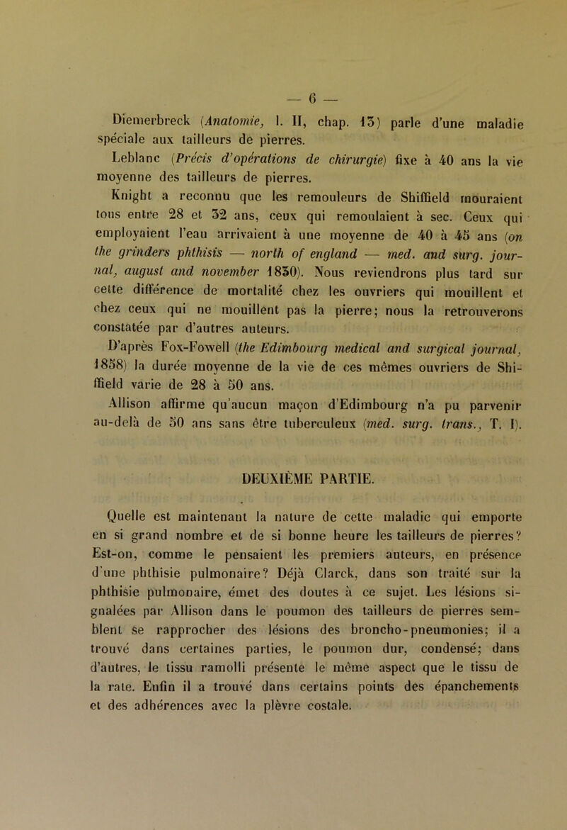 Diemerbreck (Anatomie, I. II, chap. 13) parle d’une maladie spéciale aux tailleurs de pierres. Leblanc (Précis d’opérations de chirurgie) fixe à 40 ans la vie moyenne des tailleurs de pierres. Knight a reconnu que les remouleurs de Shiffield mouraient tous entre 28 et 52 ans, ceux qui remoulaient à sec. Ceux qui employaient l’eau arrivaient à une moyenne de 40 à 45 ans [on the grinders phlhisis — norlh of england — med. and surg. jour- nal, augusl and november 1850). Nous reviendrons plus tard sur cette différence de mortalité chez les ouvriers qui mouillent et chez ceux qui ne mouillent pas la pierre; nous la retrouverons constatée par d’autres auteurs. D’après Fox-Fowell (the Edimbourg medical and surgical journal, 1858) la durée moyenne de la vie de ces mêmes ouvriers de Shi- ffield varie de 28 à 50 ans. Allison affirme qu’aucun maçon d’Edimbourg n’a pu parvenir au-delà de 50 ans sans être tuberculeux (med. surg. Irons., T. I). DEUXIÈME PARTIE. Quelle est maintenant la nature de celte maladie qui emporte en si grand nombre et de si bonne heure les tailleurs de pierres? Est-on, comme le pensaient les premiers auteurs, en présence d’une phthisie pulmonaire? Déjà Clarck, dans son traité sur la phthisie pulmonaire, émet des doutes à ce sujet. Les lésions si- gnalées par Allison dans le poumon des tailleurs de pierres sem- blent se rapprocher des lésions des broncho- pneumonies; il a trouvé dans certaines parties, le poumon dur, condensé; dans d’autres, le tissu ramolli présente le même aspect que le tissu de la rate. Enfin il a trouvé dans certains points des épanchements et des adhérences avec la plèvre costale.