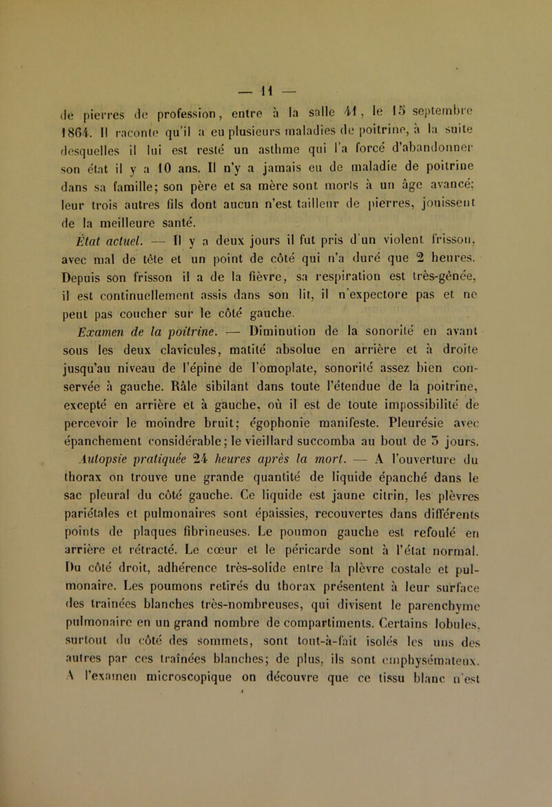 de pierres de profession, entre à la salle 41, le 15 septembre 1864. 11 raconte qu’il a eu plusieurs maladies (le poitrine, à la suite desquelles il lui est resté un asthme qui l’a forcé d’abandonner son état il y a 10 ans. Il n’y a jamais eu do maladie de poitrine dans sa famille; son père et sa mère sont morls à un âge avancé; leur trois autres fils dont aucun n’est tailleur de pierres, jouissent de la meilleure santé. État actuel. — H y a deux jours il fut pris d’un violent frisson, avec mal de tète et un point de côté qui n’a duré que 2 heures. Depuis son frisson il a de la fièvre, sa respiration est très-gênée, il est continuellement assis dans son lit, il n’expectore pas et ne peut pas coucher sur le côté gauche. Examen de la poitrine. — Diminution de la sonorité en avant sous les deux clavicules, matité absolue en arrière et à droite jusqu’au niveau de l’épine de l’omoplate, sonorité assez bien con- servée à gauche. Râle sibilant dans toute l’étendue de la poitrine, excepté en arrière et à gauche, où il est de toute impossibilité de percevoir le moindre bruit; égophonie manifeste. Pleurésie avec épanchement considérable ; le vieillard succomba au bout de 5 jours. Autopsie pi'atiquée 24 heures après la mort. — A l’ouverture du thorax on trouve une grande quantité de liquide épanché dans le sac pleural du côté gauche. Ce liquide est jaune citrin, les plèvres pariétales et pulmonaires sont épaissies, recouvertes dans différents points de plaques fibrineuses. Le poumon gauche est refoulé en arrière et rétracté. Le cœur et le péricarde sont h l’état normal. Du côté droit, adhérence très-solide entre la plèvre costale et pul- monaire. Les poumons retirés du thorax présentent à leur surface des traînées blanches très-nombreuses, qui divisent le parenchyme pulmonaire en un grand nombre de compartiments. Certains lobules, surtout du côté des sommets, sont tout-à-fait isolés les uns des autres par ces traînées blanches; de plus, ils sont emphysémateux. A l’examen microscopique on découvre que ce tissu blanc n’est