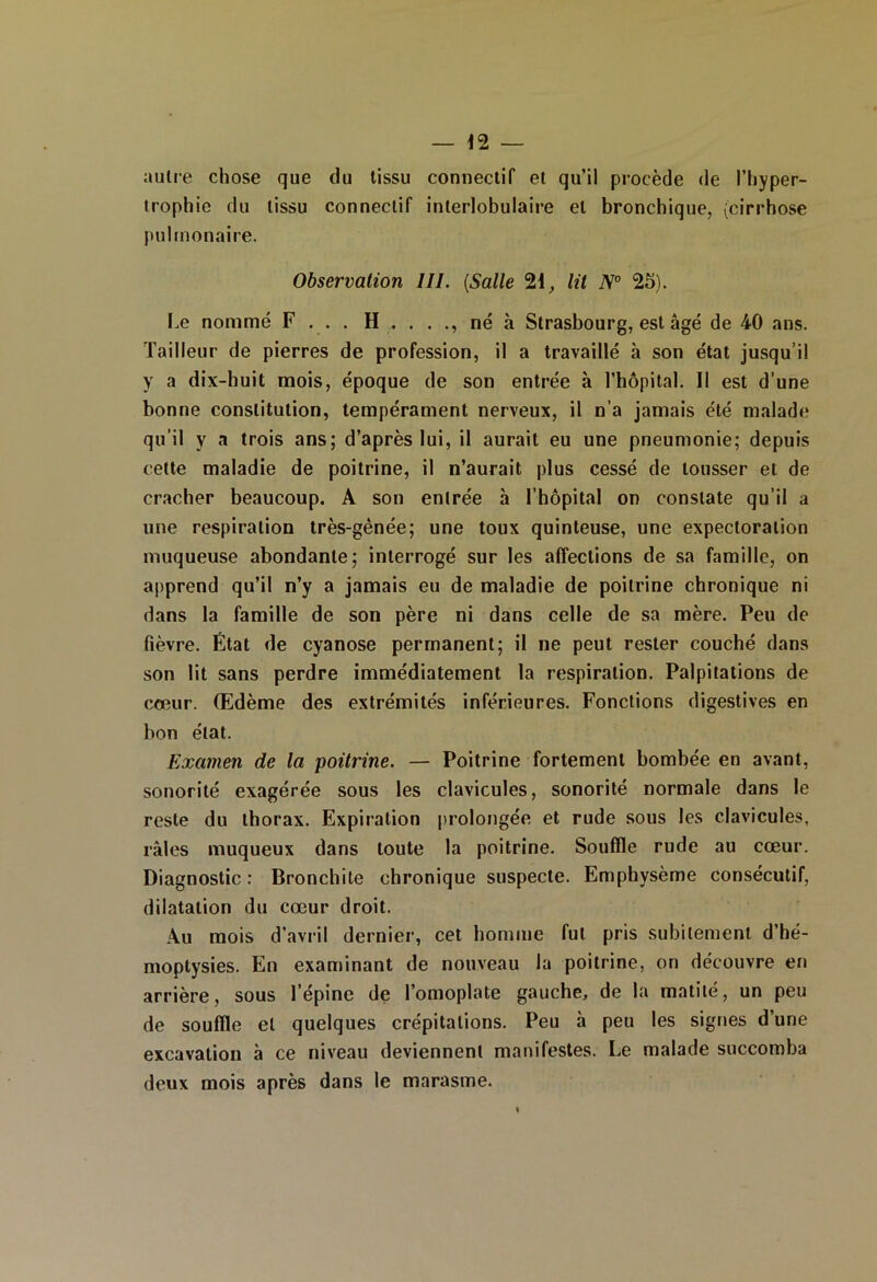 autre chose que du tissu connectif et qu’il procède de l’hyper- trophie du tissu connectif interlobulaire et bronchique, (cirrhose pulmonaire. Observation III. (Salle 21, lit N° 25). Le nommé F ... . H . . . ., né à Strasbourg, est âgé de 40 ans. Tailleur de pierres de profession, il a travaillé h son état jusqu’il y a dix-huit mois, époque de son entrée à l’hôpital. Il est d’une bonne constitution, tempérament nerveux, il n’a jamais été malade qu’il V a trois ans; d’après lui, il aurait eu une pneumonie; depuis cette maladie de poitrine, il n’aurait plus cessé de tousser et de cracher beaucoup. A son entrée à l’hôpital on constate qu’il a une respiration très-gênée; une toux quinteuse, une expectoration muqueuse abondante; interrogé sur les affections de sa famille, on apprend qu’il n’y a jamais eu de maladie de poitrine chronique ni dans la famille de son père ni dans celle de sa mère. Peu de fièvre. État de cyanose permanent; il ne peut rester couché dans son lit sans perdre immédiatement la respiration. Palpitations de cœur. Œdème des extrémités inférieures. Fonctions digestives en bon état. Examen de la poitrine. — Poitrine fortement bombée en avant, sonorité exagérée sous les clavicules, sonorité normale dans le reste du thorax. Expiration prolongée et rude sous les clavicules, râles muqueux dans toute la poitrine. Souffle rude au cœur. Diagnostic : Bronchite chronique suspecte. Emphysème consécutif, dilatation du cœur droit. Au mois d’avril dernier, cet homme fut pris subitement d’hé- moptysies. En examinant de nouveau la poitrine, on découvre en arrière, sous l’épine de l’omoplate gauche, de la matité, un peu de souffle et quelques crépitations. Peu h peu les signes d’une excavation à ce niveau deviennent manifestes. Le malade succomba deux mois après dans le marasme.