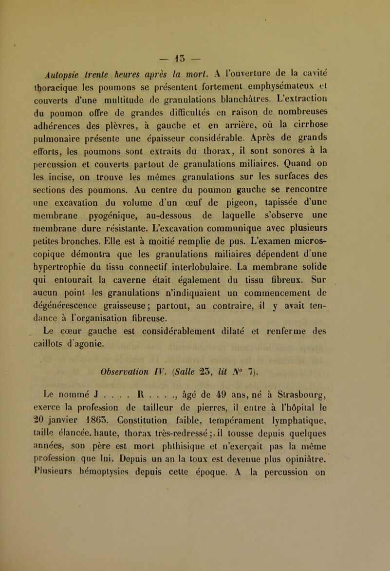 — \7> — Autopsie trente heures après la mort. A l’ouverture de la cavité thoracique les poumons se présentent fortement emphysémateux et couverts d’une multitude de granulations blanchâtres. L’extraction du poumon offre de grandes difficultés en raison de nombreuses adhérences des plèvres, à gauche et en arrière, où la cirrhose pulmonaire présente une épaisseur considérable. Après de grands efforts, les poumons sont extraits du thorax, il sont sonores à la percussion et couverts partout de granulations miliaires. Quand on les incise, on trouve les mêmes granulations sur les surfaces des sections des poumons. Au centre du poumon gauche se rencontre une excavation du volume d’un œuf de pigeon, tapissée d’une membrane pyogénique, au-dessous de laquelle s’observe une membrane dure résistante. L’excavation communique avec plusieurs petites bronches. Elle est à moitié remplie de pus. L’examen micros- copique démontra que les granulations miliaires dépendent d’une hypertrophie du tissu connectif interlobulaire. La membrane solide qui entourait la caverne était également du tissu fibreux. Sur aucun point les granulations n’indiquaient un commencement de dégénérescence graisseuse ; partout, au contraire, il y avait ten- dance h l’organisation fibreuse. Le cœur gauche est considérablement dilaté et renferme des caillots d'agonie. Observation IV. (Salle 23, lit A’0 7). Le nommé J . . . . R . . . ., âgé de 49 ans, né à Strasbourg, exerce la profession de tailleur de pierres, il entre à l’hôpital le 20 janvier 18G3. Constitution faible, tempérament lymphatique, taille élancée, haute, thorax très-redressé il tousse depuis quelques années, son père est mort phthisique et n’exerçait pas la même profession que lui. Depuis un an la toux est devenue plus opiniâtre. Plusieurs hémoptysies depuis cette époque. A la percussion on