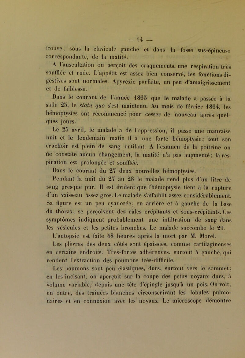 — 44 — trouve, sous la clavicule gauche et dans la fosse sus-épineuse correspondante, de la matité. A l’auscultation on perçoit des craquements, une respiration très soufflée et rude. L appétit est assez bien conservé, les fonctions di- gestives sont normales. Apyrexie parfaite, un peu d’amaigrissement et de faiblesse. Dans le courant de I année 4865 que le malade a passée à la salle 23, le statu quo s’est maintenu. Au mois de février 4864, les hémoptysies ont recommencé pour cesser de nouveau après quel- ques jours. Le 25 avril, le malade a de l’oppression, il passe une mauvaise nuit et le lendemain matin il a une forte hémoptysie; tout son crachoir est plein de sang rutilant. A l’examen de la poitrine on rte constate aucun changement, la matité n’a pas augmenté; la res- piration est prolongée et soufflée. Dans le courant du 27 deux nouvelles hémoptysies. Pendant la nuit du 27 au 28 le malade rend plus d’un litre de sang presque pur. 11 est évident que l’hémoptysie tient à la rupture d’un vaisseau assez gros. Le malade s’affaiblit assez considérablement. Sa figure est un peu cyanosée; en arrière et à gauche de la base du thorax, se perçoivent des râles crépitants et sous-crépitants. Ces symptômes indiquent probablement une infiltration de sang dans les vésicules et les petites bronches. Le malade succombe le 29. L’autopsie est faite 48 heures après la mort par M. Morel. Les plèvres des deux côtés sont épaissies, comme cartilagineuses en certains endroits. Très-fortes adhérences, surtout à gauche, qui rendent l’extraction des poumons très-difficile. Les poumons sont peu élastiques, durs, surtout vers le sommet; en les incisant, on aperçoit sur la coupe des petits noyaux durs, à volume variable, depuis une tête d’épingle jusqu’à un pois. On voit, en outre, des traînées blanches circonscrivant les lobules pulmo- naires et en connexion avec les noyaux. Le microscope démontre