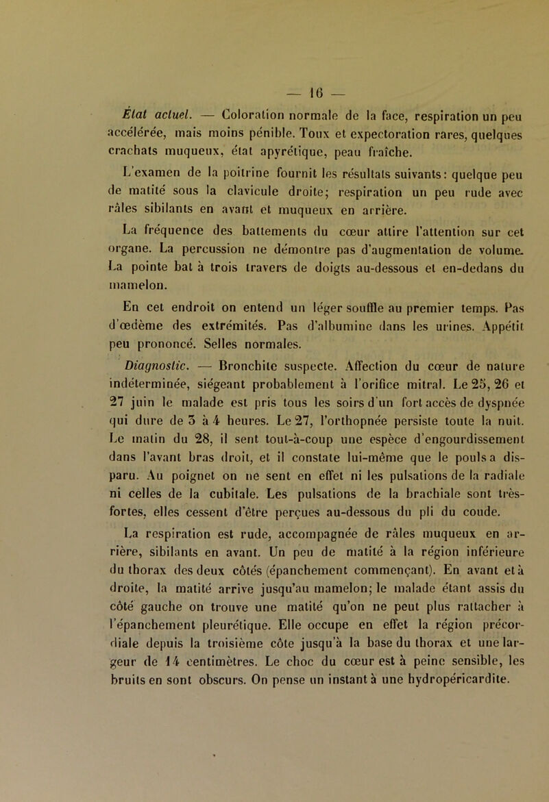 Etat actuel. — Coloration normale de la face, respiration un peu accélérée, mais moins pénible. Toux et expectoration rares, quelques crachats muqueux, étal apyrétique, peau fraîche. L’examen de la poitrine fournit les résultats suivants: quelque peu de matité sous la clavicule droite; respiration un peu rude avec râles sibilants en avant et muqueux en arrière. La fréquence des battements du cœur attire l'attention sur cet organe. La percussion ne démontre pas d’augmentation de volume. La pointe bat à trois travers de doigts au-dessous et en-dedans du mamelon. En cet endroit on entend un léger souffle au premier temps. Pas d’œdème des extrémités. Pas d’albumine dans les mines. Appétit peu prononcé. Selles normales. Diagnostic. — Bronchite suspecte. Affection du cœur de nature indéterminée, siégeant probablement à l’orifice mitral. Le 25, 26 et 27 juin le malade est pris tous les soirs d’un fort accès de dyspnée qui dure de 5 à 4 heures. Le 27, l’orthopnée persiste toute la nuit. Le matin du 28, il sent toul-à-coup une espèce d’engourdissement dans l’avant bras droit, et il constate lui-même que le pouls a dis- paru. Au poignet on ne sent en effet ni les pulsations de la radiale ni celles de la cubitale. Les pulsations de la brachiale sont très- fortes, elles cessent d’être perçues au-dessous du pli du coude. La respiration est rude, accompagnée de râles muqueux en ar- rière, sibilants en avant. Un peu de matité à la région inférieure du thorax des deux côtés (épanchement commençant). En avant et à droite, la matité arrive jusqu’au mamelon; le malade étant assis du côté gauche on trouve une matité qu’on ne peut plus rattacher à l’épanchement pleurétique. Elle occupe en effet la région précor- diale depuis la troisième côte jusqu’à la base du thorax et une lar- geur de 14 centimètres. Le choc du cœur est à peine sensible, les bruits en sont obscurs. On pense un instant à une hydropéricardite.