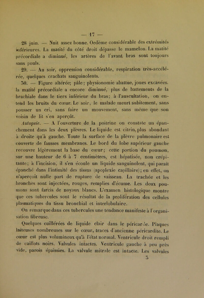 *28 juin. — Nuit assez bonne. Oedème considérable des extrémités Miférieures. La matité du côté droit dépasse le mamelon. La matité précordiale a diminué, les artères de l’avant bras sont toujours sans pouls. 20. — Au soir, oppression considérable, respiration très-accélé- rée, quelques crachats sanguinolents. 50. — Figure altérée; pâle; physionomie abattue, joues excavées, la matité précordiale a encore diminué, plus de battements de la brachiale dans le tiers inférieur du bras; à l’auscultation, on en- tend les bruits du cœur. Le soir, le malade meurt subitement, sans pousser un cri, sans faire un mouvement, sans môme que son voisin de lit s’en aperçut. Autopsie. — A l’ouverture de la poitrine on constate un épan- chement dans les deux plèvres. Le liquide est cilrin, plus abondant à droite qu’à gauche. Toute la surface de la plèvre pulmonaire est couverte de fausses membranes. Le bord du lobe supérieur gauche recouvre légèrement la base du cœur; cette portion du poumon, sur une hauteur de 6 à 7 centimètres, est hépatisée, non crépi- tante; à l’incision, il s’en écoule un liquide sanguinolent, qui paraît épanché dans l’intimité des tissus (apoplexie capillaire) ; en effet, on n’aperçoit nulle part de rupture de vaisseau. La trachée et les bronches sont injectées, rouges, remplies d’écume. Les deux pou- mons sont farcis de noyaux blancs. L’examen histologique montre que ces tubercules sont le résultat de la prolifération des cellules plasmatiques du tissu bronchial et interlobulaire. On remarque dans ces tubercules une tendance manifeste à l'organi- sation libreuse. Quelques cuillérées de liquide clair dans le péricarde. Plaques laiteuses nombreuses sur le cœur, traces d’ancienne péricardite. Le cœur est plus volumineux qu’à l’état normal. Ventricule droit rempli de caillots noirs. Valvules intactes. Ventricule gauche à peu près vide, parois épaissies. La valvule mitrale est intacte. Les valvules