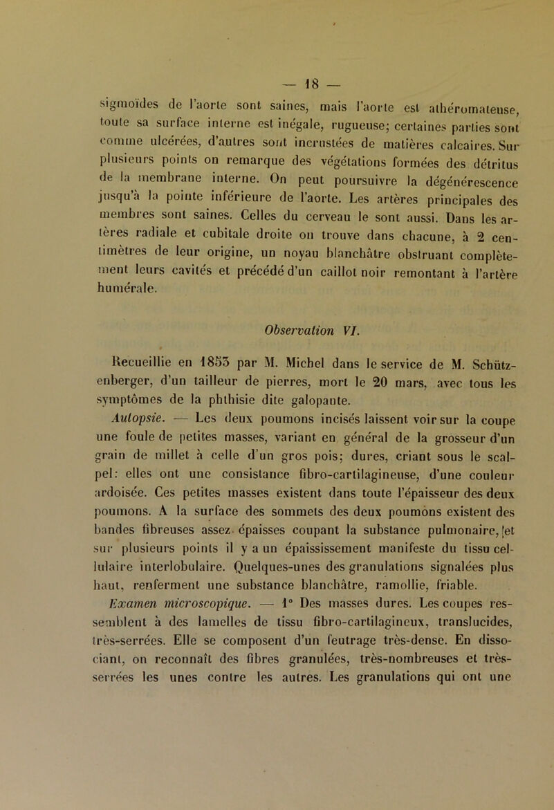 sigmoïdes de l’aorle sont saines, mais l'aorte est athéromateuse, toute sa surface interne est inégale, rugueuse; certaines parties sont tomme ulcerees, d autres sont incrustées de matières calcaires. Sur plusieurs points on remarque des végétations formées des détritus de la membrane interne. On peut poursuivre la dégénérescence jusqu à la pointe inférieure de l’aorte. Les artères principales des membres sont saines. Celles du cerveau le sont aussi. Dans les ar- tères radiale et cubitale droite on trouve dans chacune, à 2 cen- timètres de leur origine, un noyau blanchâtre obstruant complète- ment leurs cavités et précédé d’un caillot noir remontant à l’artère humérale. Observation VI. Recueillie en 1853 par M. Michel dans le service de M. Schütz- enberger, d’un tailleur de pierres, mort le 20 mars, avec tous les symptômes de la phthisie dite galopante. Autopsie. — Les deux poumons incisés laissent voir sur la coupe une foule de petites masses, variant en général de la grosseur d’un grain de millet h celle d’un gros pois; dures, criant sous le scal- pel: elles ont une consistance fibro-cartilagineuse, d’une couleur ardoisée. Ces petites masses existent dans toute l’épaisseur des deux poumons. A la surface des sommets des deux poumons existent des bandes fibreuses assez épaisses coupant la substance pulmonaire, fet sur plusieui’s points il y a un épaississement manifeste du tissu cel- lulaire interlobulaire. Quelques-unes des granulations signalées plus haut, renferment une substance blanchâtre, ramollie, friable. Examen microscopique. — 1° Des masses dures. Les coupes res- semblent à des lamelles de tissu fibro-cartilagineux, translucides, très-serrées. Elle se composent d’un feutrage très-dense. En disso- ciant, on reconnaît des fibres granulées, très-nombreuses et très- serrées les unes contre les autres. Les granulations qui ont une