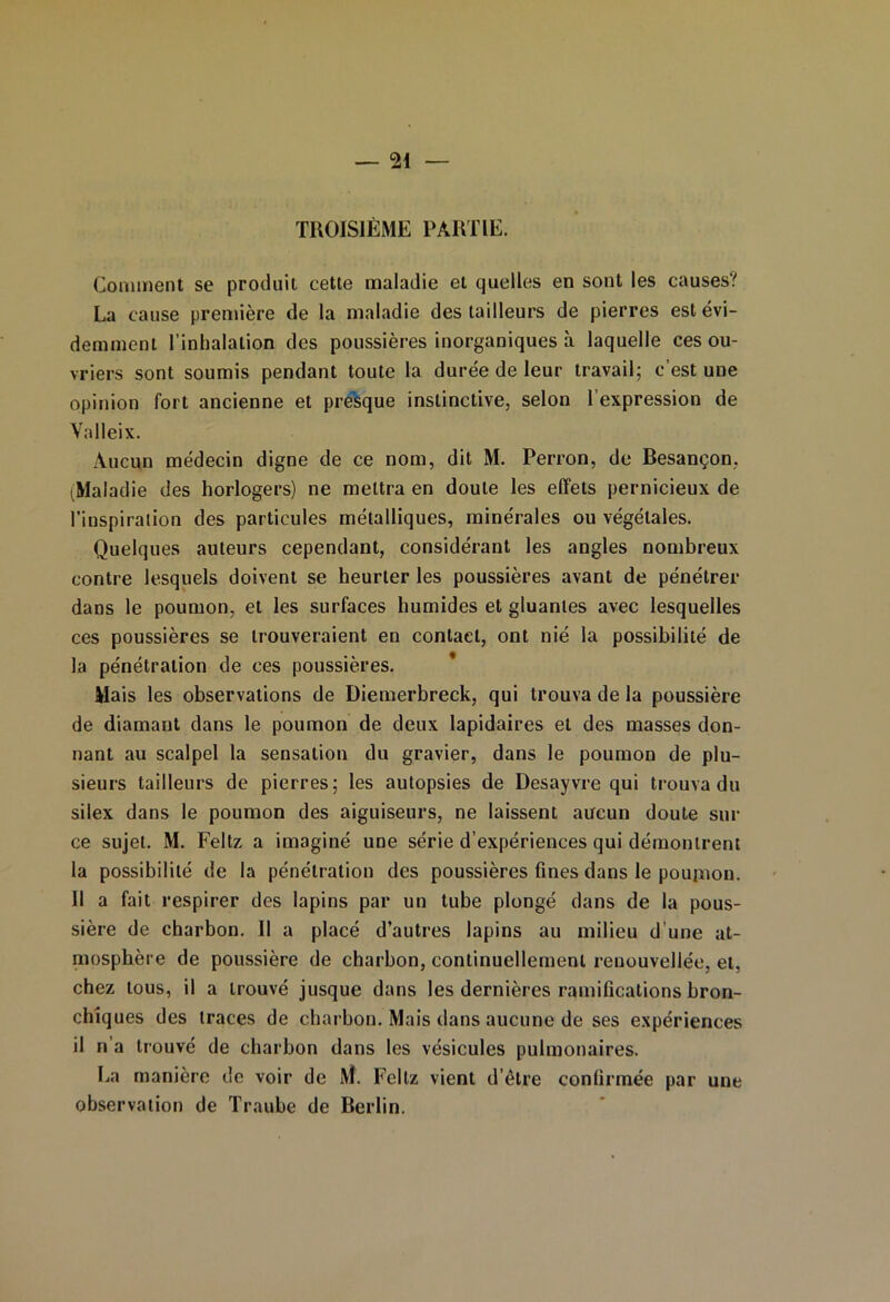 TROISIÈME PARTIE. Comment se produit cette maladie et quelles en sont les causes? La cause première de la maladie des tailleurs de pierres est évi- demment l’inhalation des poussières inorganiques à laquelle ces ou- vriers sont soumis pendant toute la durée de leur travail; c’est une opinion fort ancienne et presque instinctive, selon l’expression de Yalleix. Aucun médecin digne de ce nom, dit M. Perron, de Besançon, ^Maladie des horlogers) ne mettra en doute les effets pernicieux de l’inspiration des particules métalliques, minérales ou végétales. Quelques auteurs cependant, considérant les angles nombreux contre lesquels doivent se heurter les poussières avant de pénétrer dans le poumon, et les surfaces humides et gluantes avec lesquelles ces poussières se trouveraient en contact, ont nié la possibilité de la pénétration de ces poussières. Mais les observations de Diemerbreck, qui trouva de la poussière de diamant dans le poumon de deux lapidaires et des masses don- nant au scalpel la sensation du gravier, dans le poumon de plu- sieurs tailleurs de pierres; les autopsies de Desayvre qui trouva du silex dans le poumon des aiguiseurs, ne laissent aucun doute sili- ce sujet. M. Feltz a imaginé une série d’expériences qui démontrent la possibilité de la pénétration des poussières fines dans le pouinon. Il a fait respirer des lapins par un tube plongé dans de la pous- sière de charbon. Il a placé d’autres lapins au milieu d’une at- mosphère de poussière de charbon, continuellement renouvellée, et, chez tous, il a trouvé jusque dans les dernières ramifications bron- chiques des traces de charbon. Mais dans aucune de ses expériences il n’a trouvé de charbon dans les vésicules pulmonaires. La manière de voir de 1VÎ. Feltz vient d’être confirmée par une observation de Traube de Berlin.