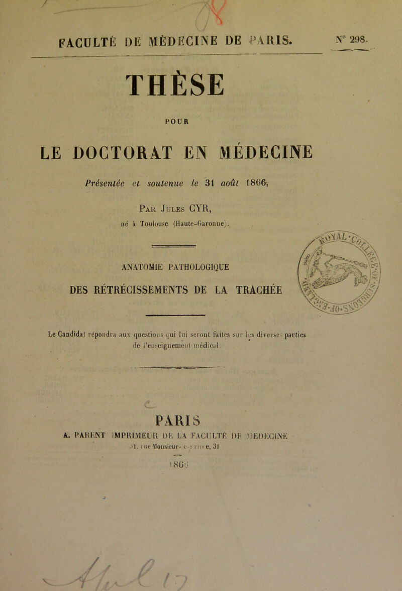 FACULTÉ DE MÉDECINE DE PARIS. ^2^ THÈSE POUR LE DÜCÏORA.T EN MÉDECINE Présentée et soutenue le 31 août 1866-, Par Jules GYH, né à Toulouse (Haute-Garonne). ANATOMIE PATHOLOGIQUE DES RÉTRÉCISSEMENTS DE LA TRACHÉE Le Candidal répondra aux questions qui lui seront Faites sur k-s diverse^ parties de renseiguemeiil médical A. , PARIS A. PAHENT IMPRIMELll DE LA FACULTÉ DK AiEDEClNE ■'1. I ue Monsieur' o.' 111» e, 31 18ÜG J