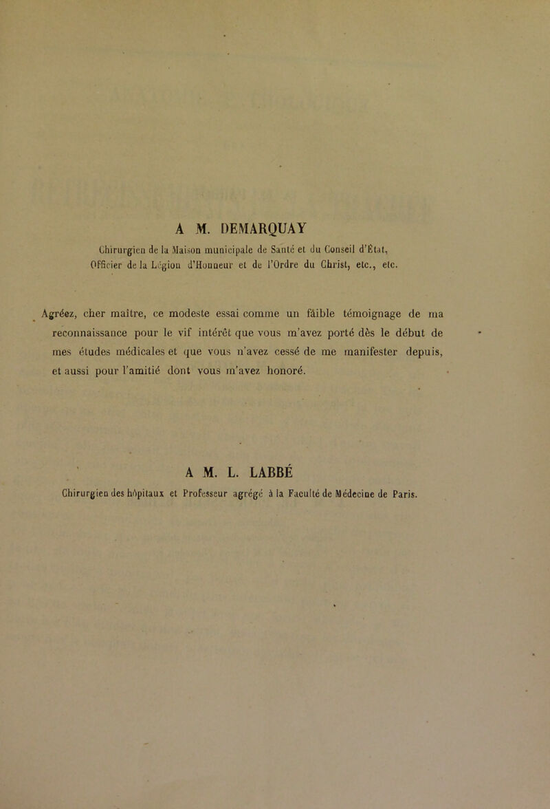 A M. DEMARQUAY chirurgien de lu Maison municipale de Santé et du Conseil d’Élat, Officier delaLégiou d’Houneur et de l’Ordre du Christ, etc., etc. Agréez, cher maître, ce modeste essai comme un faible témoignage de ma reconnaissance pour le vif intérêt que vous m’avez porté dès le début de mes études médicales et que vous n’avez cessé de me manifester depuis, et aussi pour l’amitié dont vous m’avez honoré. A M. L. LABBÉ Chirurgien des hôpitaux et Professeur agrégé à la Faculté de Médecine de Paris.