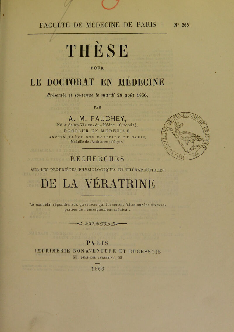 V. THESE POUR LE DOCTORAT EN MEDECINE Présentée et soutenue le mardi 28 août 1866, PAR A. M. FAUCHEY, Né à Saint-Vivien-du-Médoc (Gironde), DOCTEUR EN MÉDECINE, ANCIEN ÉLÈVE DES HOPITAUX DE PARIS, (Médaille de l’Assistance publique.) RECHERCHES SUR LES PROPRIÉTÉS PHYSIOLOGIQUES ET THÉRAPEUTIQUES DE LA VÉRATRINE Le candidat répondra aux questions qui lui seront faites sur les diverses parties de l’enseignement médical. PA RIS IMPRIMERIE BON AVENTURE ET DÜCESSOIS Üi), QUAI DES AUGIISTINS, 5S 1866