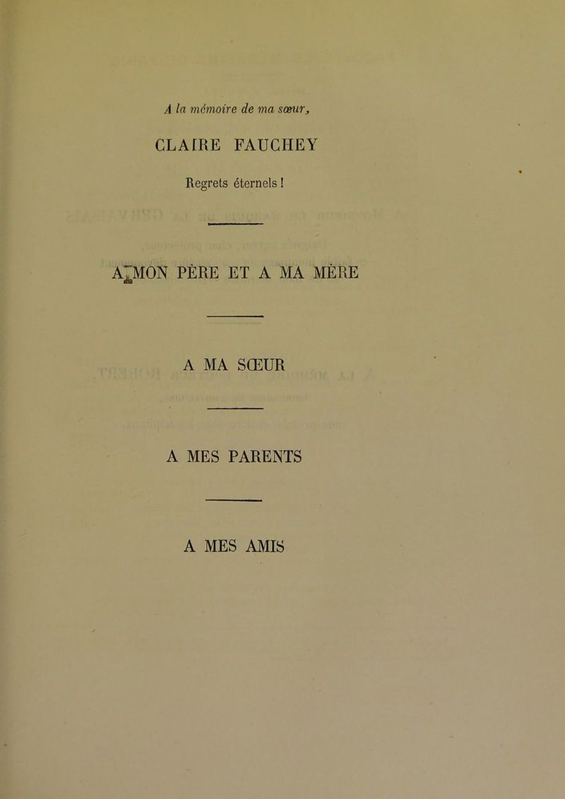 À la mémoire de ma somir. CLAfRE FAUCHEY Regrets éternels ! A^MON PÈRE ET A MA MÈRE A MA SŒUR A MES PARENTS A MES AMIS