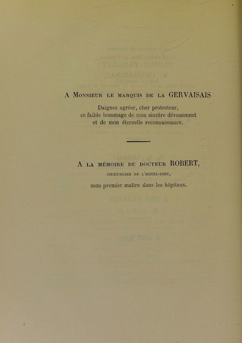A Monsieur le marquis de la GERVAISAIS Daignez agréer, cher protecteur, ce faible hommage de mon sincère dévouement et de mon éternelle reconnaissance. A LA MÉMOIRE DU DOCTEUR ROBERT, CHIRURGIEN DE l’hOTEL-DIEU, mon premier maître dans les hôpitaux.