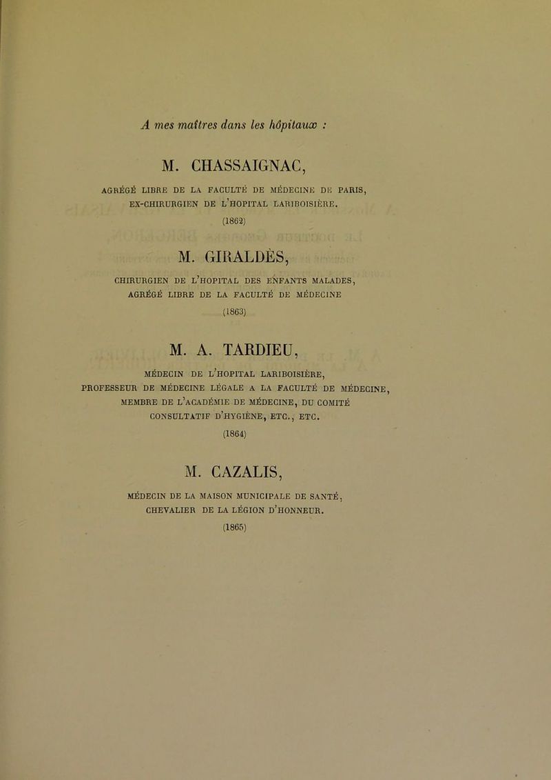 M. CHASSAIGNAC, AGRÉGÉ LIBRE DE LA FACULTÉ DE MÉDECINE DE PARIS, EX-CHIRURGIEN DE l’hOPITAL LARIBOISIÈRE. (1862) M. GIRALDÈS, CHIRURGIEN DE l’hOPITAL DES ENFANTS MALADES, AGRÉGÉ LIBRE DE LA FACULTÉ DE MÉDECINE (1863) M. A. TARDIEU, MÉDECIN DE l’hOPITAL LARIBOISIÈRE, PROFESSEUR DE MÉDECINE LÉGALE A LA FACULTÉ DE MÉDECINE, MEMBRE DE l’aCADÉMIE DE MÉDECINE, DU COMITÉ CONSULTATIF d’hyGIÈNE, ETC., ETC. (1864) M. CAZALIS, MÉDECIN DE LA MAISON MUNICIPALE DE SANTÉ, CHEVALIER DE LA LÉGION d’hONNEUR. (1865)