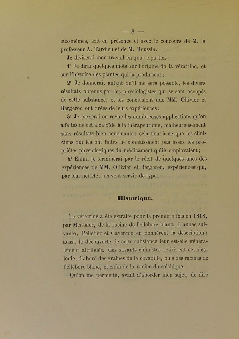 eux-mêmes, soit en présence et avec le concours de M. le professeur A. Tardieu et de M. Roussin. Je diviserai mon travail en quatre parties : 1“ Je dirai quelques mots sur l’origine de la vératrine, et sur l’histoire des plantes qui la produisent ; 2® Je donnerai, autant qu’il me sera possible, les divers résultats obtenus par les physiologistes qui se sont occupés de cette substance, et les conclusions que MM. Ollivier et Bergeroa ont tirées de leurs expériences ; 3“ Je passerai en revue les nombreuses applications qu’on a faites de cet alcaloïde à la thérapeutique, malheureusement sans résultats bien concluants ; cela tient à ce que les clini- ciens qui les ont faites ne connaissaient pas assez les pro- priétés physiologiques du médicament qu’ils employaient; h° Enfin, je terminerai par le récit de quelques-unes des expériences de MM. Ollivier et Bergeron, expériences qui, par leur netteté, peuvent servir de type. Ilisloriqiie. La vératrine a été extraite pour la première fois en 1818, par Meissner, de la racine de l’ellébore blanc. L’année sui- vante, Pelletier et Gaventou en donnèrent la description: aussi, la découverte de cette substance leur est-elle généra- lement attribuée. Ces savants chimistes retirèrent cet alca- loïde, d’abord des graines de la cévadille, puis des racines de l’ellébore blanc, et enfin de la racine du colchique. Qu’on me permette, avant d’aborder mon sujet, de dire